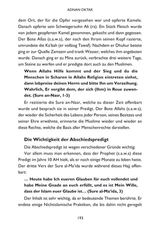 dem Ort, der für die Opfer vorgesehen war und opferte Kamele.
Danach opferte sein Schwiegersohn Ali (ra). Ein Stück Fleisch wurde
von jedem geopferten Kamel genommen, gekocht und dann gegessen.
Der Bote Allas (s.a.w.s), der nach den Ihram seinen Kopf rasierte,
umrundete die Ka’bah (er vollzog Tawaf). Nachdem er Dhuhur betete
ging er zur Quelle Zamzam und trank Wasser, welches ihm angeboten
wurde. Danach ging er zu Mina zurück, verbrachte drei weitere Tage,
um Steine zu werfen und er predigte dort auch zu den Muslimen.
Wenn Allahs Hilfe kommt und der Sieg und du die
Menschen in Scharen in Allahs Religion eintreten siehst,
dann lobpreise deinen Herrn und bitte Ihn um Verzeihung.
Wahrlich, Er vergibt dem, der sich (Ihm) in Reue zuwen-
det. (Sure an-Nasr, 1-3)
Er rezitierte die Sure an-Nasr, welche zu dieser Zeit offenbart
wurde und besprach sie in seiner Predigt. Der Bote Allahs (s.a.w.s),
der wieder die Sicherheit des Lebens jeder Person, seines Besitzes und
seiner Ehre erwähnte, erinnerte die Muslime wieder und wieder an
diese Rechte, welche die Basis aller Menschenrechte darstellen.
Die Wichtigkeit der Abschiedspredigt
Die Abschiedspredigt ist wegen verschiedener Gründe wichtig:
Vor allem muss man erkennen, dass der Prophet (s.a.w.s) diese
Predigt im Jahre 10 AH hielt, als er noch einige Monate zu leben hatte.
Der dritte Vers der Sure al-Ma’ida wurde während dieses Hajj offen-
bart:
… Heute habe Ich eueren Glauben für euch vollendet und
habe Meine Gnade an euch erfüllt, und es ist Mein Wille,
dass der Islam euer Glaube ist… (Sure al-Ma‘ida, 3)
Der Inhalt ist sehr wichtig, da er bedeutende Themen berührte. Er
endete einige Nichtislamische Praktiken, die bis dahin nicht geregelt
193
ADNAN OKTAR
 