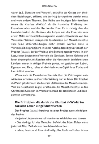 waren (z.B. Blutrache und Wucher), enthüllte das Gesetz der eheli-
chen Beziehungen, erklärte, wie der Hajj durchgeführt werden muss
und viele andere Themen. Eine Reihe von heutigen Schriftstellern
sehen die Khutbat al-Wada’ als die Islamische Erklärung der
Menschenrechte und der Rechte der Frau. Es ist richtig, dass die
Unverletzbarkeit des Besitzes, des Lebens und der Ehre hier zum
ersten Mal in der Geschichte ausgerufen wurden. Obwohl die von den
Vereinten Nationen akzeptierte Deklaration der Menschenrechte
viele feine Unterscheidungen mehr enthält, wurden diese in
Wirklichkeit nie praktiziert. In seiner Abschiedspredigt war jedoch der
Prophet (s.a.w.s), der zur Welt als eine Segnung gesandt wurde, in der
Lage, seinen Leuten seine Werte in die Gewissen, Seelen, Gehirne und
Ideen einzuimpfen. Als Resultat haben die Menschen in den Islamischen
Ländern immer in völliger Freiheit gelebt, mit gesichertem Leben,
Eigentum und Ehre, selbst als die Muslime am Gipfel ihrer Macht und
Herrlichkeit standen.
Wenn auch die Menschenrechte sich über die Zeit langsam ent-
wickelten, erzielten sie ihre volle Wirkung nur im Islam. Die Khutbat
al-Wada’ galt demnach als die erste Deklaration der Menschenrechte.
Wie die Geschichte zeigte, erschienen die Menschenrechte in den
Christlichen Gebieten im Westen während des achtzehnten und neun-
zehnten Jahrhunderts.
Die Prinzipien, die durch die Khutbat al-Wada’ im
sozialen Leben eingeführt wurden
Der Prophet (s.a.w.s) berührte in seiner Predigt zuerst die folgen-
den Punkte:
- In jedem Unternehmen soll man immer Allah loben und danken.
- Das niedrige Ich des Menschen befiehlt das Böse. Daher muss
jeder bei Allah Zuflucht vor dem bösen Ich suchen.
- Leben, Besitz und Ehre sind heilig. Das Recht auf Leben ist ein
194
HARUNYAHYA
 