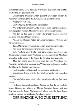 natürliches Recht. Ehre, Respekt, Würde und Eigentum sind zusätzli-
che Rechte, die geschützt sind.
- Unislamische Bräuche wurden gelöscht. Deswegen müssen die
Menschen aufhören, blind das zu tun, was sie gewöhnt waren.
- Wucher ist verboten.
- Die Verfolgung der Blutrache ist verboten.
- Was anderen anvertraut wurde, muss an seine eigentlichen Eigner
zurückgegeben werden. Man darf nie diese Ordnung zerstören.
- Man darf nie dem Satan in kleinen oder großen Dingen, unwichti-
gen oder wichtigen Dingen zuhören.
- Männer und Frauen haben gemeinsame Rechte, Pflichten und
Verantwortungen.
- Beide, Männer und Frauen müssen den Ehebruch vermeiden.
- Man muss die Sklaven und Diener gut behandeln.
- Alle Muslime sind Brüder und Schwestern. Jede Form von
Klassenunterschieden oder Privilegien wurden vernichtet. Man kann
jemandem anderen nur in der Praxis der Vorzüge überlegen sein.
- Man darf nicht unterdrücken, man darf das Vermögen der
Menschen nicht in einer ungerechten Weise verwenden oder es ohne
Bewilligung des Besitzers verwenden.
- Muslime sollen aufhören, sich gegenseitig zu bekämpfen.
- Jene, die den Quran und der Sunna folgen, werden nie verdorben
werden.
- Man darf nicht vom reinen Islam abweichen oder zu Extremen
gehen.
- Muslime müssen Allah anbeten, fünfmal am Tag die vorgeschrie-
benen Gebete verrichten, im Monat Ramadan fasten und den
Anweisungen des Boten Allahs (s.a.w.s) folgen. Jene, die diese Regeln
befolgen, werden Insha’Allah ins Paradies eingehen.
DER EINZIGE WEG ZUR RETTUNG
195
ADNAN OKTAR
 