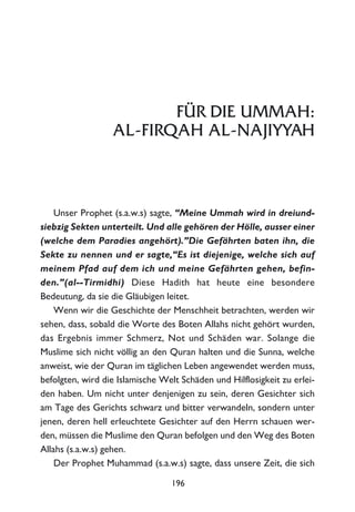 FÜR DIE UMMAH:
AL-FIRQAH AL-NAJIYYAH
Unser Prophet (s.a.w.s) sagte, “Meine Ummah wird in dreiund-
siebzig Sekten unterteilt. Und alle gehören der Hölle, ausser einer
(welche dem Paradies angehört).”Die Gefährten baten ihn, die
Sekte zu nennen und er sagte,“Es ist diejenige, welche sich auf
meinem Pfad auf dem ich und meine Gefährten gehen, befin-
den.”(al--Tirmidhi) Diese Hadith hat heute eine besondere
Bedeutung, da sie die Gläubigen leitet.
Wenn wir die Geschichte der Menschheit betrachten, werden wir
sehen, dass, sobald die Worte des Boten Allahs nicht gehört wurden,
das Ergebnis immer Schmerz, Not und Schäden war. Solange die
Muslime sich nicht völlig an den Quran halten und die Sunna, welche
anweist, wie der Quran im täglichen Leben angewendet werden muss,
befolgten, wird die Islamische Welt Schäden und Hilflosigkeit zu erlei-
den haben. Um nicht unter denjenigen zu sein, deren Gesichter sich
am Tage des Gerichts schwarz und bitter verwandeln, sondern unter
jenen, deren hell erleuchtete Gesichter auf den Herrn schauen wer-
den, müssen die Muslime den Quran befolgen und den Weg des Boten
Allahs (s.a.w.s) gehen.
Der Prophet Muhammad (s.a.w.s) sagte, dass unsere Zeit, die sich
196
 