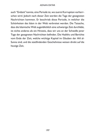auch “Endzeit”nannte, eine Periode ist, wo zuerst Korruption vorherr-
schen wird. Jedoch nach dieser Zeit werden die Tage der gesegneten
Nachrichten kommen. Er beschrieb diese Periode, in welcher die
Schönheiten des Islam in der Welt verbreitet werden. Die Tatsache,
dass die Islamische Welt augenblicklich eine schwierige Zeit durchlebt,
ist nichts anderes als ein Hinweis, dass wir uns an der Schwelle jener
Tage der gesegneten Nachrichten befinden. Die Hadiths und Berichte
vom Ende der Zeit, welche wichtige Kapitel im Glauben der Ahl al-
Sunna sind, und die stattfindenden Geschehnisse weisen direkt auf die
heutige Zeit.
197
ADNAN OKTAR
 