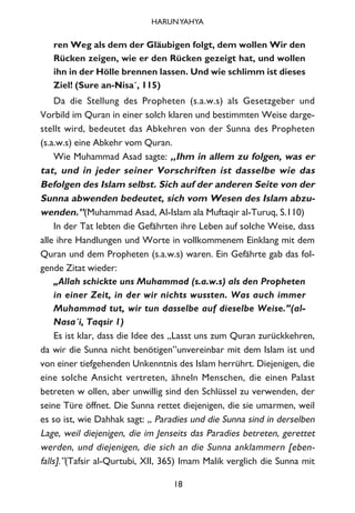 ren Weg als dem der Gläubigen folgt, dem wollen Wir den
Rücken zeigen, wie er den Rücken gezeigt hat, und wollen
ihn in der Hölle brennen lassen. Und wie schlimm ist dieses
Ziel! (Sure an-Nisa´, 115)
Da die Stellung des Propheten (s.a.w.s) als Gesetzgeber und
Vorbild im Quran in einer solch klaren und bestimmten Weise darge-
stellt wird, bedeutet das Abkehren von der Sunna des Propheten
(s.a.w.s) eine Abkehr vom Quran.
Wie Muhammad Asad sagte: „Ihm in allem zu folgen, was er
tat, und in jeder seiner Vorschriften ist dasselbe wie das
Befolgen des Islam selbst. Sich auf der anderen Seite von der
Sunna abwenden bedeutet, sich vom Wesen des Islam abzu-
wenden.”(Muhammad Asad, Al-Islam ala Muftaqir al-Turuq, S.110)
In der Tat lebten die Gefährten ihre Leben auf solche Weise, dass
alle ihre Handlungen und Worte in vollkommenem Einklang mit dem
Quran und dem Propheten (s.a.w.s) waren. Ein Gefährte gab das fol-
gende Zitat wieder:
„Allah schickte uns Muhammad (s.a.w.s) als den Propheten
in einer Zeit, in der wir nichts wussten. Was auch immer
Muhammad tut, wir tun dasselbe auf dieselbe Weise.”(al-
Nasa´i, Taqsir 1)
Es ist klar, dass die Idee des „Lasst uns zum Quran zurückkehren,
da wir die Sunna nicht benötigen”unvereinbar mit dem Islam ist und
von einer tiefgehenden Unkenntnis des Islam herrührt. Diejenigen, die
eine solche Ansicht vertreten, ähneln Menschen, die einen Palast
betreten w ollen, aber unwillig sind den Schlüssel zu verwenden, der
seine Türe öffnet. Die Sunna rettet diejenigen, die sie umarmen, weil
es so ist, wie Dahhak sagt: „ Paradies und die Sunna sind in derselben
Lage, weil diejenigen, die im Jenseits das Paradies betreten, gerettet
werden, und diejenigen, die sich an die Sunna anklammern [eben-
falls].”(Tafsir al-Qurtubi, XII, 365) Imam Malik verglich die Sunna mit
18
HARUNYAHYA
 