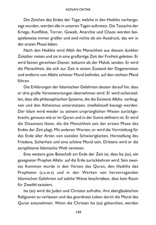 Die Zeichen des Endes der Tage, welche in den Hadiths vorherge-
sagt wurden, werden alle in unseren Tagen auftreten. Die Tatsache der
Kriege, Konflikte, Terror, Gewalt, Anarchie und Chaos werden bei-
spielsweise immer größer und sind nichts als ein Ausdruck, das wir in
der ersten Phase leben.
Nach den Hadiths wird Allah die Menschheit aus diesem dunklen
Zeitalter retten und sie in eine großartige Zeit der Freiheit geleiten. Er
wird Seinen gerechten Diener, bekannt als der Mahdi, senden. Er wird
die Menschheit, die sich zur Zeit in einem Zustand der Degeneration
und entfernt von Allahs schöner Moral befindet, auf den rechten Pfand
führen.
Die Erklärungen der Islamischen Gelehrten deuten darauf hin, dass
er drei große Verantwortungen übernehmen wird. Er wird sicherstel-
len, dass alle philosophischen Systeme, die die Existenz Allahs verleug-
nen und den Atheismus unterstützen, intellektuell besiegt werden.
Der Islam wird wieder zu seinem ursprünglichen Wesen zurückge-
bracht, genauso wie er im Quran und in der Sunna definiert ist. Er wird
die Dissonanz lösen, die die Menschheit seit der ersten Phase des
Endes der Zeit plagt. Mit anderen Worten, er wird die Vermittlung für
das Ende aller Arten von sozialen Schwierigkeiten, Herstellung des
Friedens, Sicherheit und eine schöne Moral sein. Drittens wird er die
zersplitterte Islamische Welt vereinen.
Eine weitere gute Botschaft am Ende der Zeit ist, dass Isa (as), ein
gesegneter Prophet Allahs auf die Erde zurückkehren wird. Sein zwei-
tes Kommen wurde in den Versen des Quran, den Hadiths des
Propheten (s.a.w.s) und in den Werken von hervorragenden
Islamischen Gelehrten auf solche Weise beschrieben, dass kein Raum
für Zweifel existiert.
Isa (as) wird die Juden und Christen aufrufen, ihre abergläubischen
Religionen zu verlassen und das geordnete Leben durch die Moral des
Quran anzunehmen. Wenn die Christen Isa (as) gehorchen, werden
199
ADNAN OKTAR
 
