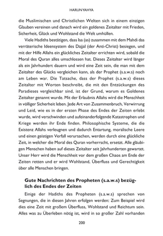 die Muslimischen und Christlichen Welten sich in einem einzigen
Glauben vereinen und danach wird ein goldenes Zeitalter mit Frieden,
Sicherheit, Glück und Wohlstand die Welt umhüllen.
Viele Hadiths bestätigen, dass Isa (as) zusammen mit dem Mahdi das
verräterische Ideensystem des Dajjal (der Anti-Christ) besiegen, und
mit der Hilfe Allahs ein glückliches Zeitalter errichten wird, sobald die
Moral des Quran alles umschlossen hat. Dieses Zeitalter wird länger
als ein Jahrhundert dauern und wird eine Zeit sein, die man mit dem
Zeitalter des Glücks vergleichen kann, als der Prophet (s.a.w.s) noch
am Leben war. Die Tatsache, dass der Prophet (s.a.w.s) dieses
Zeitalter mit Worten beschreibt, die mit den Entzückungen des
Paradieses vergleichbar sind, ist der Grund, warum es Goldenes
Zeitalter genannt wurde. Mit der Erlaubnis Allahs wird die Menschheit
in völliger Sicherheit leben. Jede Art von Zusammenbruch, Verwirrung
und Leid, wie es in der ersten Phase des Endes der Zeiten erlebt
wurde, wird verschwinden und aufeinanderfolgende Katastrophen und
Kriege werden ihr Ende finden. Philosophische Systeme, die die
Existenz Allahs verleugnen und dadurch Entartung, moralische Leere
und einen geistigen Verfall verursachen, werden durch eine glückliche
Zeit, in welcher die Moral des Quran vorherrscht, ersetzt. Alle gläubi-
gen Menschen haben auf dieses Zeitalter seit Jahrhunderten gewartet.
Unser Herr wird die Menschheit vor dem großen Chaos am Ende der
Zeiten retten und er wird Wohlstand, Überfluss und Gerechtigkeit
über alle Menschen bringen.
Gute Nachrichten des Propheten (s.a.w.s) bezüg-
lich des Endes der Zeiten
Einige der Hadiths des Propheten (s.a.w.s) sprechen von
Segnungen, die in diesen Jahren erfolgen werden: Zum Beispiel wird
dies eine Zeit mit großem Überfluss, Wohlstand und Reichtum sein.
Alles was zu Überleben nötig ist, wird in so großer Zahl vorhanden
200
HARUNYAHYA
 