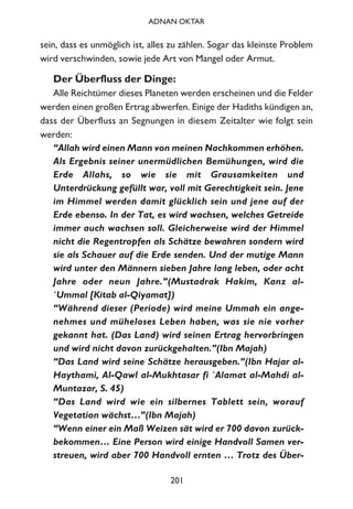 sein, dass es unmöglich ist, alles zu zählen. Sogar das kleinste Problem
wird verschwinden, sowie jede Art von Mangel oder Armut.
Der Überfluss der Dinge:
Alle Reichtümer dieses Planeten werden erscheinen und die Felder
werden einen großen Ertrag abwerfen. Einige der Hadiths kündigen an,
dass der Überfluss an Segnungen in diesem Zeitalter wie folgt sein
werden:
“Allah wird einen Mann von meinen Nachkommen erhöhen.
Als Ergebnis seiner unermüdlichen Bemühungen, wird die
Erde Allahs, so wie sie mit Grausamkeiten und
Unterdrückung gefüllt war, voll mit Gerechtigkeit sein. Jene
im Himmel werden damit glücklich sein und jene auf der
Erde ebenso. In der Tat, es wird wachsen, welches Getreide
immer auch wachsen soll. Gleicherweise wird der Himmel
nicht die Regentropfen als Schätze bewahren sondern wird
sie als Schauer auf die Erde senden. Und der mutige Mann
wird unter den Männern sieben Jahre lang leben, oder acht
Jahre oder neun Jahre.”(Mustadrak Hakim, Kanz al-
`Ummal [Kitab al-Qiyamat])
“Während dieser (Periode) wird meine Ummah ein ange-
nehmes und müheloses Leben haben, was sie nie vorher
gekannt hat. (Das Land) wird seinen Ertrag hervorbringen
und wird nicht davon zurückgehalten.”(Ibn Majah)
“Das Land wird seine Schätze herausgeben.”(Ibn Hajar al-
Haythami, Al-Qawl al-Mukhtasar fi `Alamat al-Mahdi al-
Muntazar, S. 45)
“Das Land wird wie ein silbernes Tablett sein, worauf
Vegetation wächst…”(Ibn Majah)
“Wenn einer ein Maß Weizen sät wird er 700 davon zurück-
bekommen… Eine Person wird einige Handvoll Samen ver-
streuen, wird aber 700 Handvoll ernten … Trotz des Über-
201
ADNAN OKTAR
 