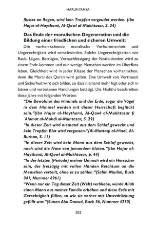 flusses an Regen, wird kein Tropfen vergeudet werden. (Ibn
Hajar al-Haythami, Al-Qawl al-Mukhtasar, S. 24)
Das Ende der moralischen Degeneration und die
Bildung einer friedlichen und sicheren Umwelt:
Die vorherrschende moralische Verkommenheit und
Ungerechtigkeit wird verschwinden. Solche Ungerechtigkeiten wie
Raub, Lügen, Betrügen, Vernachlässigung der Notleidenden wird zu
einem Ende kommen und nur wenige Menschen werden im Überfluss
leben. Gleichheit wird in jeder Klasse der Menschen vorherrschen,
denn die Moral des Quran wird gelten. Eine Umwelt von Vertrauen
und Sicherheit wird sich bilden, so dass niemand mehr lügt oder sich in
bösen und verbotenen Handlungen betätigt. Die Hadiths beschreiben
diese Jahre mit folgenden Worten:
“Die Bewohner des Himmels und der Erde, sogar die Vögel
in dem Himmel werden mit dieser Herrschaft beglückt
sein.”(Ibn Hajar al-Haythami, Al-Qawl al-Mukhtasar fi
`Alamat al-Mahdi al-Muntazar, S. 29)
“In dieser Zeit wird niemand aus dem Schlaf geweckt und
kein Tropfen Blut wird vergossen.”(Al-Muttaqi al-Hindi, Al-
Burhan, S. 11)
“In dieser Zeit wird kein Mann aus dem Schlaf geweckt,
noch wird die Nase von jemandem bluten.”(Ibn Hajar al-
Haythami, Al-Qawl al-Mukhtasar, p. 44)
“In der letzten (Periode) meiner Ummah wird ein Herrscher
sein, der freizügig mit vollen Händen Reichtum an die
Menschen verteilt, ohne es zu zählen.”(Sahih Muslim, Buch
041, Nummer 6961)
“Wenn nur ein Tag dieser Zeit (Welt) verbliebe, würde Allah
einen Mann aus meiner Familie erhöhen und diese Erde mit
Gerechtigkeit füllen, so wie sie vorher mit Unterdrückung
gefüllt war.”(Sunan Abu Dawud, Buch 36, Nummer 4270)
202
HARUNYAHYA
 