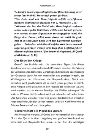 “... Es wird keine Ungerechtigkeit oder Unterdrückung unter
seiner [des Mahdis] Herrschaft geben. (al-Dani)
“Die Erde wird mit Gerechtigkeit erfüllt sein.”(Imam
Rabbani, Maktubat al-Rabbani, Vol. 1, Hadith No. 251)
“Während der Zeit des Mahdi wird Gerechtigkeit vorherr-
schen, sodass jedes Besitztum, welches mit Gewalt genom-
men wurde, seinem Eigentümer zurückgegeben wird; die
Dinge einer Person, selbst wenn davon nur soviel übrig ist,
dass es in einen Zahn passt, wird dem Eigentümer zurückge-
geben … Sicherheit wird überall auf der Welt herrschen und
sogar einige Frauen werden ihren Hajj ohne Begleitung ihrer
Männer erfüllen können.”(Ibn Hajar al-Haythami, Al-Qawl
al-Mukhtasar, S. 23)
Das Ende der Kriege:
Gemäß den Hadiths wird die besondere Eigenschaft dieses
Zeitalters sein, dass niemand keinerlei Produkte vermisst; die Existenz
der vollkommenen Sicherheit, Gerechtigkeit, Friede und Seeligkeit und
der Gebrauch jeder Art von materiellen und geistigen Mitteln, das
Wohlergehen der Menschen, die Bequemlichkeit, Glück und
Sicherheit wird gewährleistet. All das wird jedem gegeben, in reichli-
chen Mengen, ohne zu zählen. In den Hadiths des Propheten (s.a.w.s)
wird erwähnt, dass in diesem Zeitalter “die Waffen schweigen.”Mit
anderen Worten, die Menschheit wird mit sich selbst in Frieden leben.
Das Goldenen Zeitalter wird eine große Brüderlichkeit zwischen
jenen empfinden, die sich vorher hassten, und statt Konflikten wird es
Frieden, Freundschaft und Liebe geben.
Vorherrschaft der Moral des Quran:
Alle Menschen werden auf Grund der Vorherrschaft der schönen
Moral des Quran in einer Umgebung von großem Wohlstand mit
Sicherheit und Bequemlichkeit leben. In der Tat, die wichtigste
203
ADNAN OKTAR
 