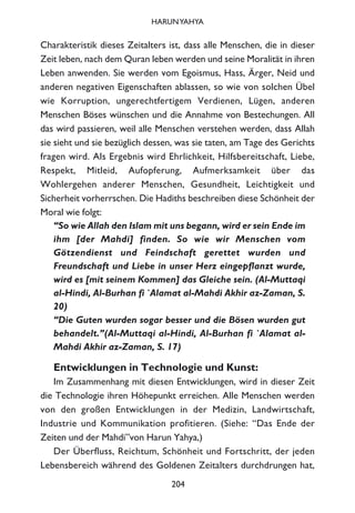 Charakteristik dieses Zeitalters ist, dass alle Menschen, die in dieser
Zeit leben, nach dem Quran leben werden und seine Moralität in ihren
Leben anwenden. Sie werden vom Egoismus, Hass, Ärger, Neid und
anderen negativen Eigenschaften ablassen, so wie von solchen Übel
wie Korruption, ungerechtfertigem Verdienen, Lügen, anderen
Menschen Böses wünschen und die Annahme von Bestechungen. All
das wird passieren, weil alle Menschen verstehen werden, dass Allah
sie sieht und sie bezüglich dessen, was sie taten, am Tage des Gerichts
fragen wird. Als Ergebnis wird Ehrlichkeit, Hilfsbereitschaft, Liebe,
Respekt, Mitleid, Aufopferung, Aufmerksamkeit über das
Wohlergehen anderer Menschen, Gesundheit, Leichtigkeit und
Sicherheit vorherrschen. Die Hadiths beschreiben diese Schönheit der
Moral wie folgt:
“So wie Allah den Islam mit uns begann, wird er sein Ende im
ihm [der Mahdi] finden. So wie wir Menschen vom
Götzendienst und Feindschaft gerettet wurden und
Freundschaft und Liebe in unser Herz eingepflanzt wurde,
wird es [mit seinem Kommen] das Gleiche sein. (Al-Muttaqi
al-Hindi, Al-Burhan fi `Alamat al-Mahdi Akhir az-Zaman, S.
20)
“Die Guten wurden sogar besser und die Bösen wurden gut
behandelt.”(Al-Muttaqi al-Hindi, Al-Burhan fi `Alamat al-
Mahdi Akhir az-Zaman, S. 17)
Entwicklungen in Technologie und Kunst:
Im Zusammenhang mit diesen Entwicklungen, wird in dieser Zeit
die Technologie ihren Höhepunkt erreichen. Alle Menschen werden
von den großen Entwicklungen in der Medizin, Landwirtschaft,
Industrie und Kommunikation profitieren. (Siehe: “Das Ende der
Zeiten und der Mahdi”von Harun Yahya,)
Der Überfluss, Reichtum, Schönheit und Fortschritt, der jeden
Lebensbereich während des Goldenen Zeitalters durchdrungen hat,
204
HARUNYAHYA
 