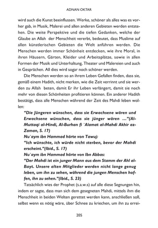 wird auch die Kunst beeinflussen. Werke, schöner als alles was es vor-
her gab, in Musik, Malerei und allen anderen Gebieten werden entste-
hen. Die weite Perspektive und die tiefen Gedanken, welche der
Glaube an Allah der Menschheit vererbt, bedeutet, dass Muslime auf
allen künstlerischen Gebieten die Welt anführen werden. Die
Menschen werden immer Schönheit entdecken, wie ihre Moral, in
ihren Häusern, Gärten, Kleider und Arbeitsplätze, sowie in allen
Formen der Musik und Unterhaltung, Theater und Malereien und auch
in Gesprächen. All dies wird sogar noch schöner werden.
Die Menschen werden so an ihrem Leben Gefallen finden, dass sie,
gemäß einem Hadith, nicht merken, wie die Zeit verrinnt und sie wer-
den zu Allah beten, damit Er ihr Leben verlängert, damit sie noch
mehr von diesen Schönheiten profitieren können. Ein anderer Hadith
bestätigt, dass alle Menschen während der Zeit des Mahdi leben wol-
len:
“Die Jüngeren wünschen, dass sie Erwachsene wären und
Erwachsene wünschen, dass sie jünger wären …”(Al-
Muttaqi al-Hindi, Al-Burhan fi `Alamat al-Mahdi Akhir az-
Zaman, S. 17)
Nu`aym ibn Hammad hörte von Tawuj:
“Ich wünschte, ich würde nicht sterben, bevor der Mahdi
erscheint.”(Ibid., S. 17)
Nu`aym ibn Hammad hörte von Ibn Abbas:
“Der Mahdi ist ein junger Mann aus dem Stamm der Ahl al-
Bayt. Unsere alten Mitglieder werden nicht lange genug
leben, um ihn zu sehen, während die jungen Menschen hof-
fen, ihn zu sehen.”(Ibid., S. 23)
Tatsächlich wies der Prophet (s.a.w.s) auf alle diese Segnungen hin,
indem er sagte, dass man sich dem gesegneten Mahdi, mittels ihm die
Menschheit in beiden Welten gerettet werden kann, anschließen soll,
selbst wenn es nötig wäre, über Schnee zu kriechen, um ihn zu errei-
205
ADNAN OKTAR
 