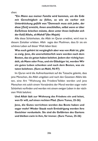 chen:
“Ein Mann aus meiner Familie wird kommen, um die Erde
mit Gerechtigkeit zu füllen, so wie sie vorher mit
Unterdrückung gefüllt war.”Demnach muss sich jeder, der
diese [Zeit] erreicht, ihnen anschließen, selbst wenn er über
Eis/Schnee kriechen müsste, denn unter ihnen befindet sich
der Kalif Allahs, al-Mahdi”(Ibn Majah)
Alle diese Schönheiten, die Allah im Quran erwähnt, wird man in
diesem Zeitalter erleben. Allah sagte den Muslimen, dass Er sie ein
schönes Leben auf dieser Welt leben lässt:
Was euch gehört ist vergänglich aber was von Alah ist, gibt
es ewig. Jene, die unerschütterlich ware werden nach dem
Besten, das sie getan haben belohnt. Jedem der richtig han-
delt, ob Mann oder Frau, und ein Gläubiger ist, werden Wir
ein gutes Leben schenken und nach dem Besten, was sie
taten belohnen. (Sure an-Nahl, 96-97)
Im Quran wird die Aufmerksamkeit auf die Tatsache gelenkt, dass
jene Menschen, die Allah umgeben und nach den Gesetzen Allahs leb-
ten, eine Art “Wohnung des Friedens”bilden werden und jene
Menschen mit solch einem Verständnis der Moral werden sogar mehr
Schönheit vorfinden und werden mit einem ewigen Leben in der näch-
sten Welt belohnt:
Und Allah lädt zur Wohnung des Friedens ein und leitet,
wen Er will, auf einen rechten Pfad. (Sure Yunus, 25-26)
Jene, die Gutes verrichten werden das Beste haben und
sogar mehr! Weder Staub noch Erniedrigung werden ihre
Gesichter verdunkeln. Sie sind die Gefährten des Gartens
und bleiben ewin in ihm, für immer. (Sure Yunus, 25-26)
206
HARUNYAHYA
 