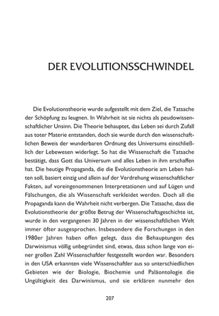 DER EVOLUTIONSSCHWINDEL
Die Evolutionstheorie wurde aufgestellt mit dem Ziel, die Tatsache
der Schöpfung zu leugnen. In Wahrheit ist sie nichts als peudowissen-
schaftlicher Unsinn. Die Theorie behauptet, das Leben sei durch Zufall
aus toter Materie entstanden, doch sie wurde durch den wissenschaft-
lichen Beweis der wunderbaren Ordnung des Universums einschließ-
lich der Lebewesen widerlegt. So hat die Wissenschaft die Tatsache
bestätigt, dass Gott das Universum und alles Leben in ihm erschaffen
hat. Die heutige Propaganda, die die Evolutionstheorie am Leben hal-
ten soll, basiert einzig und allein auf der Verdrehung wissenschaftlicher
Fakten, auf voreingenommenen Interpretationen und auf Lügen und
Fälschungen, die als Wissenschaft verkleidet werden. Doch all die
Propaganda kann die Wahrheit nicht verbergen. Die Tatsache, dass die
Evolutionstheorie der größte Betrug der Wissenschaftsgeschichte ist,
wurde in den vergangenen 30 Jahren in der wissenschaftlichen Welt
immer öfter ausgesprochen. Insbesondere die Forschungen in den
1980er Jahren haben offen gelegt, dass die Behauptungen des
Darwinismus völlig unbegründet sind, etwas, dass schon lange von ei-
ner großen Zahl Wissenschaftler festgestellt worden war. Besonders
in den USA erkannten viele Wissenschaftler aus so unterschiedlichen
Gebieten wie der Biologie, Biochemie und Paläontologie die
Ungültigkeit des Darwinismus, und sie erklären nunmehr den
207
 