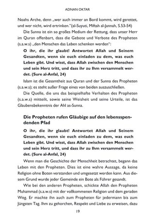 Noahs Arche, denn „wer auch immer an Bord kommt, wird gerettet,
und wer nicht, wird ertrinken.”(al-Suyuti, Miftah al-Jannah, S.53-54)
Die Sunna ist ein so großes Medium der Rettung, dass unser Herr
im Quran offenbart, dass die Gebote und Verbote des Propheten
(s.a.w.s) „den Menschen das Leben schenken werden“:
O ihr, die ihr glaubt! Antwortet Allah und Seinem
Gesandten, wenn sie euch einladen zu dem, was euch
Leben gibt. Und wisst, dass Allah zwischen den Menschen
und sein Herz tritt, und dass ihr zu Ihm versammelt wer-
det. (Sure al-Anfal, 24)
Islam ist die Gesamtheit aus Quran und der Sunna des Propheten
(s.a.w.s); es steht außer Frage eines von beiden auszuschließen.
Die Quelle, die uns das beispielhafte Verhalten des Propheten
(s.a.w.s) mitteilt, sowie seine Weisheit und seine Urteile, ist das
Glaubensbekenntnis der Ahl as-Sunna.
Die Propheten rufen Gläubige auf den lebensspen-
denden Pfad
O ihr, die ihr glaubt! Antwortet Allah und Seinem
Gesandten, wenn sie euch einladen zu dem, was euch
Leben gibt. Und wisst, dass Allah zwischen den Menschen
und sein Herz tritt, und dass ihr zu Ihm versammelt wer-
det. (Sure al-Anfal, 24)
Wenn man die Geschichte der Menschheit betrachtet, begann das
Leben mit den Propheten. Dies ist eine wahre Aussage, da keine
Religion ohne Boten verstanden und umgesetzt werden kann. Aus die-
sem Grund wurde jeder Gemeinde ein Bote als Führer gesandt.
Wie bei den anderen Propheten, schickte Allah den Propheten
Muhammad (s.a.w.s) mit der vollkommenen Religion und dem geraden
Weg. Er machte ihn auch zum Propheten für jedermann bis zum
Jüngsten Tag. Ihm zu gehorchen, Respekt und Liebe zu erweisen, dazu
19
ADNAN OKTAR
 