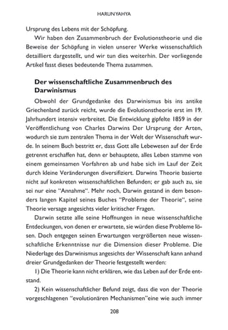 Ursprung des Lebens mit der Schöpfung.
Wir haben den Zusammenbruch der Evolutionstheorie und die
Beweise der Schöpfung in vielen unserer Werke wissenschaftlich
detailliert dargestellt, und wir tun dies weiterhin. Der vorliegende
Artikel fasst dieses bedeutende Thema zusammen.
Der wissenschaftliche Zusammenbruch des
Darwinismus
Obwohl der Grundgedanke des Darwinismus bis ins antike
Griechenland zurück reicht, wurde die Evolutionstheorie erst im 19.
Jahrhundert intensiv verbreitet. Die Entwicklung gipfelte 1859 in der
Veröffentlichung von Charles Darwins Der Ursprung der Arten,
wodurch sie zum zentralen Thema in der Welt der Wissenschaft wur-
de. In seinem Buch bestritt er, dass Gott alle Lebewesen auf der Erde
getrennt erschaffen hat, denn er behauptete, alles Leben stamme von
einem gemeinsamen Vorfahren ab und habe sich im Lauf der Zeit
durch kleine Veränderungen diversifiziert. Darwins Theorie basierte
nicht auf konkreten wissenschaftlichen Befunden; er gab auch zu, sie
sei nur eine “Annahme“. Mehr noch, Darwin gestand in dem beson-
ders langen Kapitel seines Buches “Probleme der Theorie“, seine
Theorie versage angesichts vieler kritischer Fragen.
Darwin setzte alle seine Hoffnungen in neue wissenschaftliche
Entdeckungen, von denen er erwartete, sie würden diese Probleme lö-
sen. Doch entgegen seinen Erwartungen vergrößerten neue wissen-
schaftliche Erkenntnisse nur die Dimension dieser Probleme. Die
Niederlage des Darwinismus angesichts der Wissenschaft kann anhand
dreier Grundgedanken der Theorie festgestellt werden:
1) Die Theorie kann nicht erklären, wie das Leben auf der Erde ent-
stand.
2) Kein wissenschaftlicher Befund zeigt, dass die von der Theorie
vorgeschlagenen “evolutionären Mechanismen”eine wie auch immer
208
HARUNYAHYA
 