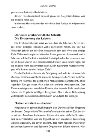 geartete evolutionäre Kraft hätten.
3) Der Fossilienbestand beweist genau das Gegenteil dessen, was
die Theorie nahe legt.
In diesem Abschnitt werden wir diese drei Punkte im Allgemeinen
untersuchen.
Der erste unüberwindliche Schritt:
Die Entstehung des Lebens
Die Evolutionstheorie setzt voraus, dass alle lebenden Arten sich
aus einer einzigen lebenden Zelle entwickelt haben, die vor 3,8
Milliarden Jahren auf der Erde entstanden sein soll. Wie eine einzige
Zelle Millionen komplexer lebender Arten generiert haben soll, und –
falls eine solche Evolution tatsächlich stattgefunden hat – warum man
davon keine Spuren im Fossilienbestand finden kann, sind Fragen, die
die Theorie nicht beantworten kann. Doch zuallererst müssen wir fra-
gen: Wie kam es zu der “ersten Zelle“?
Da die Evolutionstheorie die Schöpfung und jede Art übernatürli-
che Intervention ausschließt, muss sie behaupten, die “erste Zelle”sei
zufällig im Rahmen der gegebenen Naturgesetze aufgetaucht, ohne
irgendein Design, einen Plan oder ein anderes Arrangement. Der
Theorie zufolge muss unbelebte Materie eine lebende Zelle produziert
haben, als Ergebnis zufälliger Ereignisse. Doch diese Behauptung
widerspricht dem unerschütterlichsten Grundsatz der Biologie:
“Leben entsteht aus Leben“
Nirgendwo in seinem Buch bezieht sich Darwin auf den Ursprung
des Lebens. Das primitive Wissenschaftsverständnis seiner Zeit beruh-
te auf der Annahme, Lebewesen hätten eine sehr einfache Struktur.
Seit dem Mittelalter war die Hypothese der spontanen Entstehung
weithin akzeptiert, die davon ausgeht, dass nicht lebende Materialien
zusammen kommen und lebende Organismen bilden können. Man
209
ADNAN OKTAR
 