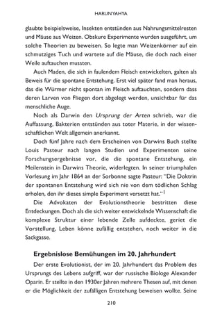 glaubte beispielsweise, Insekten entstünden aus Nahrungsmittelresten
und Mäuse aus Weizen. Obskure Experimente wurden ausgeführt, um
solche Theorien zu beweisen. So legte man Weizenkörner auf ein
schmutziges Tuch und wartete auf die Mäuse, die doch nach einer
Weile auftauchen mussten.
Auch Maden, die sich in faulendem Fleisch entwickelten, galten als
Beweis für die spontane Entstehung. Erst viel später fand man heraus,
das die Würmer nicht spontan im Fleisch auftauchten, sondern dass
deren Larven von Fliegen dort abgelegt werden, unsichtbar für das
menschliche Auge.
Noch als Darwin den Ursprung der Arten schrieb, war die
Auffassung, Bakterien entstünden aus toter Materie, in der wissen-
schaftlichen Welt allgemein anerkannt.
Doch fünf Jahre nach dem Erscheinen von Darwins Buch stellte
Louis Pasteur nach langen Studien und Experimenten seine
Forschungsergebnisse vor, die die spontane Entstehung, ein
Meilenstein in Darwins Theorie, widerlegten. In seiner triumphalen
Vorlesung im Jahr 1864 an der Sorbonne sagte Pasteur: “Die Doktrin
der spontanen Entstehung wird sich nie von dem tödlichen Schlag
erholen, den ihr dieses simple Experiment versetzt hat.“1
Die Advokaten der Evolutionstheorie bestritten diese
Entdeckungen. Doch als die sich weiter entwickelnde Wissenschaft die
komplexe Struktur einer lebende Zelle aufdeckte, geriet die
Vorstellung, Leben könne zufällig entstehen, noch weiter in die
Sackgasse.
Ergebnislose Bemühungen im 20. Jahrhundert
Der erste Evolutionist, der im 20. Jahrhundert das Problem des
Ursprungs des Lebens aufgriff, war der russische Biologe Alexander
Oparin. Er stellte in den 1930er Jahren mehrere Thesen auf, mit denen
er die Möglichkeit der zufälligen Entstehung beweisen wollte. Seine
210
HARUNYAHYA
 