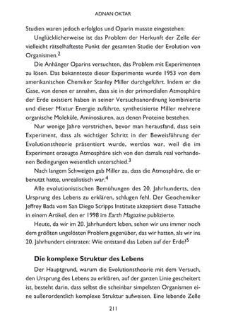 Studien waren jedoch erfolglos und Oparin musste eingestehen:
Unglücklicherweise ist das Problem der Herkunft der Zelle der
vielleicht rätselhafteste Punkt der gesamten Studie der Evolution von
Organismen.2
Die Anhänger Oparins versuchten, das Problem mit Experimenten
zu lösen. Das bekannteste dieser Experimente wurde 1953 von dem
amerikanischen Chemiker Stanley Miller durchgeführt. Indem er die
Gase, von denen er annahm, dass sie in der primordialen Atmosphäre
der Erde existiert haben in seiner Versuchsanordnung kombinierte
und dieser Mixtur Energie zuführte, synthetisierte Miller mehrere
organische Moleküle, Aminosäuren, aus denen Proteine bestehen.
Nur wenige Jahre verstrichen, bevor man herausfand, dass sein
Experiment, dass als wichtiger Schritt in der Beweisführung der
Evolutionstheorie präsentiert wurde, wertlos war, weil die im
Experiment erzeugte Atmosphäre sich von den damals real vorhande-
nen Bedingungen wesentlich unterschied.3
Nach langem Schweigen gab Miller zu, dass die Atmosphäre, die er
benutzt hatte, unrealistisch war.4
Alle evolutionistischen Bemühungen des 20. Jahrhunderts, den
Ursprung des Lebens zu erklären, schlugen fehl. Der Geochemiker
Jeffrey Bada vom San Diego Scripps Institute akzeptiert diese Tatsache
in einem Artikel, den er 1998 im Earth Magazine publizierte.
Heute, da wir im 20. Jahrhundert leben, sehen wir uns immer noch
dem größten ungelösten Problem gegenüber, das wir hatten, als wir ins
20. Jahrhundert eintraten: Wie entstand das Leben auf der Erde?5
Die komplexe Struktur des Lebens
Der Hauptgrund, warum die Evolutionstheorie mit dem Versuch,
den Ursprung des Lebens zu erklären, auf der ganzen Linie gescheitert
ist, besteht darin, dass selbst die scheinbar simpelsten Organismen ei-
ne außerordentlich komplexe Struktur aufweisen. Eine lebende Zelle
211
ADNAN OKTAR
 