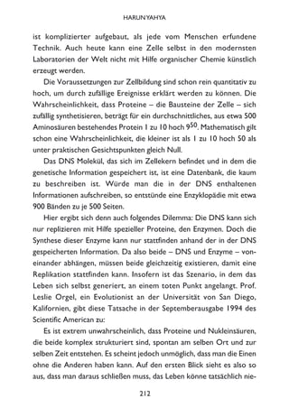 ist komplizierter aufgebaut, als jede vom Menschen erfundene
Technik. Auch heute kann eine Zelle selbst in den modernsten
Laboratorien der Welt nicht mit Hilfe organischer Chemie künstlich
erzeugt werden.
Die Voraussetzungen zur Zellbildung sind schon rein quantitativ zu
hoch, um durch zufällige Ereignisse erklärt werden zu können. Die
Wahrscheinlichkeit, dass Proteine – die Bausteine der Zelle – sich
zufällig synthetisieren, beträgt für ein durchschnittliches, aus etwa 500
Aminosäuren bestehendes Protein 1 zu 10 hoch 950. Mathematisch gilt
schon eine Wahrscheinlichkeit, die kleiner ist als 1 zu 10 hoch 50 als
unter praktischen Gesichtspunkten gleich Null.
Das DNS Molekül, das sich im Zellekern befindet und in dem die
genetische Information gespeichert ist, ist eine Datenbank, die kaum
zu beschreiben ist. Würde man die in der DNS enthaltenen
Informationen aufschreiben, so entstünde eine Enzyklopädie mit etwa
900 Bänden zu je 500 Seiten.
Hier ergibt sich denn auch folgendes Dilemma: Die DNS kann sich
nur replizieren mit Hilfe spezieller Proteine, den Enzymen. Doch die
Synthese dieser Enzyme kann nur stattfinden anhand der in der DNS
gespeicherten Information. Da also beide – DNS und Enzyme – von-
einander abhängen, müssen beide gleichzeitig existieren, damit eine
Replikation stattfinden kann. Insofern ist das Szenario, in dem das
Leben sich selbst generiert, an einem toten Punkt angelangt. Prof.
Leslie Orgel, ein Evolutionist an der Universität von San Diego,
Kalifornien, gibt diese Tatsache in der Septemberausgabe 1994 des
Scientific American zu:
Es ist extrem unwahrscheinlich, dass Proteine und Nukleinsäuren,
die beide komplex strukturiert sind, spontan am selben Ort und zur
selben Zeit entstehen. Es scheint jedoch unmöglich, dass man die Einen
ohne die Anderen haben kann. Auf den ersten Blick sieht es also so
aus, dass man daraus schließen muss, das Leben könne tatsächlich nie-
212
HARUNYAHYA
 