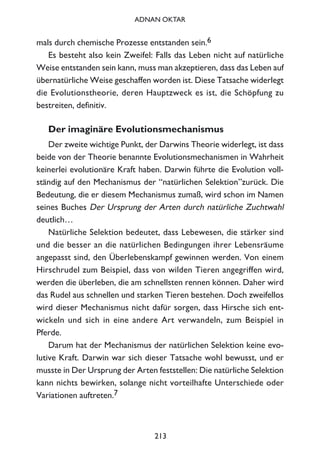 mals durch chemische Prozesse entstanden sein.6
Es besteht also kein Zweifel: Falls das Leben nicht auf natürliche
Weise entstanden sein kann, muss man akzeptieren, dass das Leben auf
übernatürliche Weise geschaffen worden ist. Diese Tatsache widerlegt
die Evolutionstheorie, deren Hauptzweck es ist, die Schöpfung zu
bestreiten, definitiv.
Der imaginäre Evolutionsmechanismus
Der zweite wichtige Punkt, der Darwins Theorie widerlegt, ist dass
beide von der Theorie benannte Evolutionsmechanismen in Wahrheit
keinerlei evolutionäre Kraft haben. Darwin führte die Evolution voll-
ständig auf den Mechanismus der “natürlichen Selektion”zurück. Die
Bedeutung, die er diesem Mechanismus zumaß, wird schon im Namen
seines Buches Der Ursprung der Arten durch natürliche Zuchtwahl
deutlich…
Natürliche Selektion bedeutet, dass Lebewesen, die stärker sind
und die besser an die natürlichen Bedingungen ihrer Lebensräume
angepasst sind, den Überlebenskampf gewinnen werden. Von einem
Hirschrudel zum Beispiel, dass von wilden Tieren angegriffen wird,
werden die überleben, die am schnellsten rennen können. Daher wird
das Rudel aus schnellen und starken Tieren bestehen. Doch zweifellos
wird dieser Mechanismus nicht dafür sorgen, dass Hirsche sich ent-
wickeln und sich in eine andere Art verwandeln, zum Beispiel in
Pferde.
Darum hat der Mechanismus der natürlichen Selektion keine evo-
lutive Kraft. Darwin war sich dieser Tatsache wohl bewusst, und er
musste in Der Ursprung der Arten feststellen: Die natürliche Selektion
kann nichts bewirken, solange nicht vorteilhafte Unterschiede oder
Variationen auftreten.7
213
ADNAN OKTAR
 