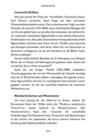Lamarcks Einfluss
Wie also konnte die These der “vorteilhaften Variationen”entste-
hen? Darwin versuchte, diese Frage aus dem primitiven
Wissenschaftsverständnis seiner Zeit zu beantworten. Folgt man dem
Chevalier de Lamarck (1744-1829), einem französischen Biologen, der
vor Darwin gelebt hatte, so vererben die Lebewesen, die während ih-
rer Lebenszeit erworbenen Eigenschaften an die nächste Generation.
Er behauptete nun, diese über Generationen hinweg akkumulierenden
Eigenschaften, brächten neue Arten hervor. Giraffen seien demnach
aus Antilopen entstanden, weil deren Hälse sich von Generation zu
Generation verlängerten, als sie sich abmühten, an die Blätter hoher
Bäume zu gelangen.
Darwin zählte ähnliche Beispiele auf. Er behauptete zum Beispiel,
Bären, die im Wasser auf Nahrungssuche gewesen seien, hätten sich
im Lauf der Zeit in Wale verwandelt.8
Doch die von Gregor Mendel (1822-1884) entdeckten
Vererbungsgesetze, die von der Wissenschaft der Genetik bestätigt
sind, die im 20. Jahrhundert aufkam, widerlegten die Legende, erwor-
bene Eigenschaften könnten an nachfolgende Generationen weiter
gegeben werden. So fiel die natürliche Selektion als evolutiver
Mechanismus aus.
Neodarwinismus und Mutationen
Um eine Lösung für das Dilemma zu finden, stellten die
Darwinisten Ende der 1930er Jahre die “Moderne synthetische
Theorie”vor, besser bekannt als Neodarwinismus. Der
Neodarwinismus fügte den “Ursachen für vorteilhafte
Veränderungen”die Mutationen hinzu. Mutationen sind Abweichungen
in den Genen von Lebewesen, die durch externe Faktoren wie
Strahlung oder Replikationsfehler auftreten.
214
HARUNYAHYA
 