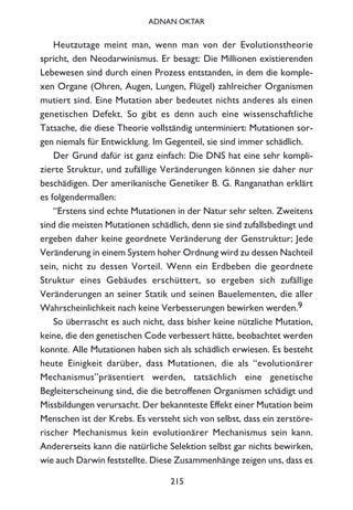 Heutzutage meint man, wenn man von der Evolutionstheorie
spricht, den Neodarwinismus. Er besagt: Die Millionen existierenden
Lebewesen sind durch einen Prozess entstanden, in dem die komple-
xen Organe (Ohren, Augen, Lungen, Flügel) zahlreicher Organismen
mutiert sind. Eine Mutation aber bedeutet nichts anderes als einen
genetischen Defekt. So gibt es denn auch eine wissenschaftliche
Tatsache, die diese Theorie vollständig unterminiert: Mutationen sor-
gen niemals für Entwicklung. Im Gegenteil, sie sind immer schädlich.
Der Grund dafür ist ganz einfach: Die DNS hat eine sehr kompli-
zierte Struktur, und zufällige Veränderungen können sie daher nur
beschädigen. Der amerikanische Genetiker B. G. Ranganathan erklärt
es folgendermaßen:
“Erstens sind echte Mutationen in der Natur sehr selten. Zweitens
sind die meisten Mutationen schädlich, denn sie sind zufallsbedingt und
ergeben daher keine geordnete Veränderung der Genstruktur; Jede
Veränderung in einem System hoher Ordnung wird zu dessen Nachteil
sein, nicht zu dessen Vorteil. Wenn ein Erdbeben die geordnete
Struktur eines Gebäudes erschüttert, so ergeben sich zufällige
Veränderungen an seiner Statik und seinen Bauelementen, die aller
Wahrscheinlichkeit nach keine Verbesserungen bewirken werden.9
So überrascht es auch nicht, dass bisher keine nützliche Mutation,
keine, die den genetischen Code verbessert hätte, beobachtet werden
konnte. Alle Mutationen haben sich als schädlich erwiesen. Es besteht
heute Einigkeit darüber, dass Mutationen, die als “evolutionärer
Mechanismus”präsentiert werden, tatsächlich eine genetische
Begleiterscheinung sind, die die betroffenen Organismen schädigt und
Missbildungen verursacht. Der bekannteste Effekt einer Mutation beim
Menschen ist der Krebs. Es versteht sich von selbst, dass ein zerstöre-
rischer Mechanismus kein evolutionärer Mechanismus sein kann.
Andererseits kann die natürliche Selektion selbst gar nichts bewirken,
wie auch Darwin feststellte. Diese Zusammenhänge zeigen uns, dass es
215
ADNAN OKTAR
 