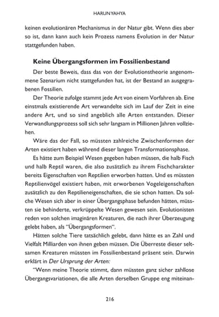 keinen evolutionären Mechanismus in der Natur gibt. Wenn dies aber
so ist, dann kann auch kein Prozess namens Evolution in der Natur
stattgefunden haben.
Keine Übergangsformen im Fossilienbestand
Der beste Beweis, dass das von der Evolutionstheorie angenom-
mene Szenarium nicht stattgefunden hat, ist der Bestand an ausgegra-
benen Fossilien.
Der Theorie zufolge stammt jede Art von einem Vorfahren ab. Eine
einstmals existierende Art verwandelte sich im Lauf der Zeit in eine
andere Art, und so sind angeblich alle Arten entstanden. Dieser
Verwandlungsprozess soll sich sehr langsam in Millionen Jahren vollzie-
hen.
Wäre das der Fall, so müssten zahlreiche Zwischenformen der
Arten existiert haben während dieser langen Transformationsphase.
Es hätte zum Beispiel Wesen gegeben haben müssen, die halb Fisch
und halb Reptil waren, die also zusätzlich zu ihrem Fischcharakter
bereits Eigenschaften von Reptilien erworben hatten. Und es müssten
Reptilienvögel existiert haben, mit erworbenen Vogeleigenschaften
zusätzlich zu den Reptilieneigenschaften, die sie schon hatten. Da sol-
che Wesen sich aber in einer Übergangsphase befunden hätten, müss-
ten sie behinderte, verkrüppelte Wesen gewesen sein. Evolutionisten
reden von solchen imaginären Kreaturen, die nach ihrer Überzeugung
gelebt haben, als “Übergangsformen“.
Hätten solche Tiere tatsächlich gelebt, dann hätte es an Zahl und
Vielfalt Milliarden von ihnen geben müssen. Die Überreste dieser selt-
samen Kreaturen müssten im Fossilienbestand präsent sein. Darwin
erklärt in Der Ursprung der Arten:
“Wenn meine Theorie stimmt, dann müssten ganz sicher zahllose
Übergangsvariationen, die alle Arten derselben Gruppe eng miteinan-
216
HARUNYAHYA
 