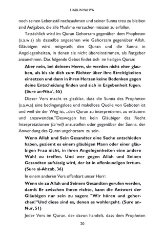 noch seinen Lebensstil nachzuahmen und seiner Sunna treu zu bleiben
sind Aufgaben, die alle Muslime versuchen müssen zu erfüllen.
Tatsächlich wird im Quran Gehorsam gegenüber dem Propheten
(s.a.w.s) als dasselbe angesehen wie Gehorsam gegenüber Allah.
Gläubigen wird mitgeteilt den Quran und die Sunna in
Angelegenheiten, in denen sie nicht übereinstimmen, als Ratgeber
anzunehmen. Das folgende Gebot findet sich im heiligen Quran:
Aber nein, bei deinem Herrn, sie werden nicht eher glau-
ben, als bis sie dich zum Richter über ihre Streitigkeiten
einsetzen und dann in ihren Herzen keine Bedenken gegen
deine Entscheidung finden und sich in Ergebenheit fügen.
(Sure an-Nisa´, 65)
Dieser Vers macht es glasklar, dass die Sunna des Propheten
(s.a.w.s) eine bedingungslose und makellose Quelle von Geboten ist
und weil sie der Weg ist, „den Quran zu interpretieren, zu erläutern
und anzuwenden.”Deswegen hat kein Gläubiger das Recht
Interpretationen (ta´wil) anzustellen oder gegenüber der Sunna, der
Anwendung des Quran ungehorsam zu sein.
Wenn Allah und Sein Gesandter eine Sache entschieden
haben, geziemt es einem gläubigen Mann oder einer gläu-
bigen Frau nicht, in ihren Angelegenheiten eine andere
Wahl zu treffen. Und wer gegen Allah und Seinen
Gesandten aufsässig wird, der ist in offenkundigen Irrtum.
(Sure al-Ahzab, 36)
In einem anderen Vers offenbart unser Herr:
Wenn sie zu Allah und Seinem Gesandten gerufen werden,
damit Er zwischen ihnen richte, kann die Antwort der
Gläubigen nur sein zu sagen: "Wir hören und gehor-
chen!”Und diese sind es, denen es wohlergeht. (Sure an-
Nur, 51)
Jeder Vers im Quran, der davon handelt, dass dem Propheten
20
HARUNYAHYA
 