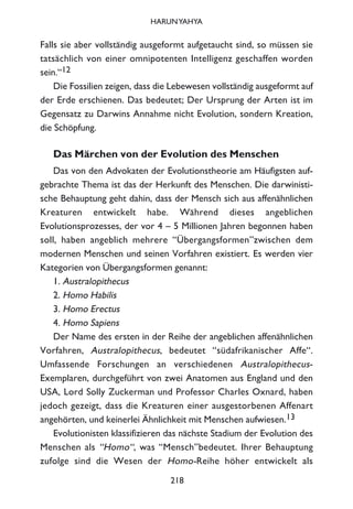 Falls sie aber vollständig ausgeformt aufgetaucht sind, so müssen sie
tatsächlich von einer omnipotenten Intelligenz geschaffen worden
sein.“12
Die Fossilien zeigen, dass die Lebewesen vollständig ausgeformt auf
der Erde erschienen. Das bedeutet; Der Ursprung der Arten ist im
Gegensatz zu Darwins Annahme nicht Evolution, sondern Kreation,
die Schöpfung.
Das Märchen von der Evolution des Menschen
Das von den Advokaten der Evolutionstheorie am Häufigsten auf-
gebrachte Thema ist das der Herkunft des Menschen. Die darwinisti-
sche Behauptung geht dahin, dass der Mensch sich aus affenähnlichen
Kreaturen entwickelt habe. Während dieses angeblichen
Evolutionsprozesses, der vor 4 – 5 Millionen Jahren begonnen haben
soll, haben angeblich mehrere “Übergangsformen”zwischen dem
modernen Menschen und seinen Vorfahren existiert. Es werden vier
Kategorien von Übergangsformen genannt:
1. Australopithecus
2. Homo Habilis
3. Homo Erectus
4. Homo Sapiens
Der Name des ersten in der Reihe der angeblichen affenähnlichen
Vorfahren, Australopithecus, bedeutet “südafrikanischer Affe“.
Umfassende Forschungen an verschiedenen Australopithecus-
Exemplaren, durchgeführt von zwei Anatomen aus England und den
USA, Lord Solly Zuckerman und Professor Charles Oxnard, haben
jedoch gezeigt, dass die Kreaturen einer ausgestorbenen Affenart
angehörten, und keinerlei Ähnlichkeit mit Menschen aufwiesen.13
Evolutionisten klassifizieren das nächste Stadium der Evolution des
Menschen als “Homo“, was “Mensch”bedeutet. Ihrer Behauptung
zufolge sind die Wesen der Homo-Reihe höher entwickelt als
218
HARUNYAHYA
 