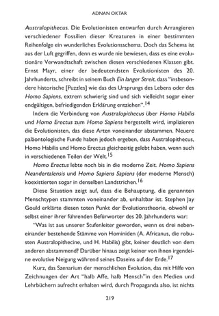 Australopithecus. Die Evolutionisten entwarfen durch Arrangieren
verschiedener Fossilien dieser Kreaturen in einer bestimmten
Reihenfolge ein wunderliches Evolutionsschema. Doch das Schema ist
aus der Luft gegriffen, denn es wurde nie bewiesen, dass es eine evolu-
tionäre Verwandtschaft zwischen diesen verschiedenen Klassen gibt.
Ernst Mayr, einer der bedeutendsten Evolutionisten des 20.
Jahrhunderts, schreibt in seinem Buch Ein langer Streit, dass “insbeson-
dere historische [Puzzles] wie das des Ursprungs des Lebens oder des
Homo Sapiens, extrem schwierig sind und sich vielleicht sogar einer
endgültigen, befriedigenden Erklärung entziehen“.14
Indem die Verbindung von Australopithecus über Homo Habilis
und Homo Erectus zum Homo Sapiens hergestellt wird, implizieren
die Evolutionisten, das diese Arten voneinander abstammen. Neuere
paläontologische Funde haben jedoch ergeben, dass Australopithecus,
Homo Habilis und Homo Erectus gleichzeitig gelebt haben, wenn auch
in verschiedenen Teilen der Welt.15
Homo Erectus lebte noch bis in die moderne Zeit. Homo Sapiens
Neandertalensis und Homo Sapiens Sapiens (der moderne Mensch)
koexistierten sogar in denselben Landstrichen.16
Diese Situation zeigt auf, dass die Behauptung, die genannten
Menschtypen stammten voneinander ab, unhaltbar ist. Stephen Jay
Gould erklärte diesen toten Punkt der Evolutionstheorie, obwohl er
selbst einer ihrer führenden Befürworter des 20. Jahrhunderts war:
“Was ist aus unserer Stufenleiter geworden, wenn es drei neben-
einander bestehende Stämme von Hominiden (A. Africanus, die robu-
sten Australopithecine, und H. Habilis) gibt, keiner deutlich von dem
anderen abstammend? Darüber hinaus zeigt keiner von ihnen irgendei-
ne evolutive Neigung während seines Daseins auf der Erde.17
Kurz, das Szenarium der menschlichen Evolution, das mit Hilfe von
Zeichnungen der Art “halb Affe, halb Mensch”in den Medien und
Lehrbüchern aufrecht erhalten wird, durch Propaganda also, ist nichts
219
ADNAN OKTAR
 
