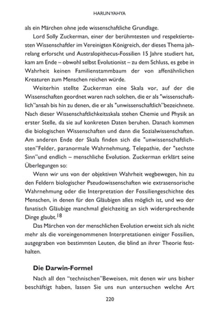 als ein Märchen ohne jede wissenschaftliche Grundlage.
Lord Solly Zuckerman, einer der berühmtesten und respektierte-
sten Wissenschaftler im Vereinigten Königreich, der dieses Thema jah-
relang erforscht und Australopithecus-Fossilien 15 Jahre studiert hat,
kam am Ende – obwohl selbst Evolutionist – zu dem Schluss, es gebe in
Wahrheit keinen Familienstammbaum der von affenähnlichen
Kreaturen zum Menschen reichen würde.
Weiterhin stellte Zuckerman eine Skala vor, auf der die
Wissenschaften geordnet waren nach solchen, die er als "wissenschaft-
lich”ansah bis hin zu denen, die er als "unwissenschaftlich”bezeichnete.
Nach dieser Wissenschaftlichkeitsskala stehen Chemie und Physik an
erster Stelle, da sie auf konkreten Daten beruhen. Danach kommen
die biologischen Wissenschaften und dann die Sozialwissenschaften.
Am anderen Ende der Skala finden sich die "unwissenschaftlich-
sten”Felder, paranormale Wahrnehmung, Telepathie, der "sechste
Sinn”und endlich – menschliche Evolution. Zuckerman erklärt seine
Überlegungen so:
Wenn wir uns von der objektiven Wahrheit wegbewegen, hin zu
den Feldern biologischer Pseudowissenschaften wie extrasensorische
Wahrnehmung oder die Interpretation der Fossiliengeschichte des
Menschen, in denen für den Gläubigen alles möglich ist, und wo der
fanatisch Gläubige manchmal gleichzeitig an sich widersprechende
Dinge glaubt.18
Das Märchen von der menschlichen Evolution erweist sich als nicht
mehr als die voreingenommenen Interpretationen einiger Fossilien,
ausgegraben von bestimmten Leuten, die blind an ihrer Theorie fest-
halten.
Die Darwin-Formel
Nach all den “technischen”Beweisen, mit denen wir uns bisher
beschäftigt haben, lassen Sie uns nun untersuchen welche Art
220
HARUNYAHYA
 