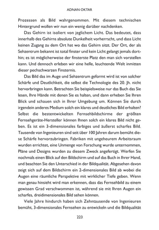 Prozessen als Bild wahrgenommen. Mit diesem technischen
Hintergrund wollen wir nun ein wenig darüber nachdenken.
Das Gehirn ist isoliert von jeglichem Licht. Das bedeutet, dass
innerhalb des Gehirns absolute Dunkelheit vorherrscht, und dass Licht
keinen Zugang zu dem Ort hat wo das Gehirn sitzt. Der Ort, der als
Sehzentrum bekannt ist total finster und kein Licht gelangt jemals dort-
hin; es ist möglicherweise der finsterste Platz den man sich vorstellen
kann. Und dennoch erleben wir eine helle, leuchtende Welt inmitten
dieser pechschwarzen Finsternis.
Das Bild das im Auge und Sehzentrum geformt wird ist von solcher
Schärfe und Deutlichkeit, die selbst die Technologie des 20. Jh. nicht
hervorbringen kann. Betrachten Sie beispielsweise nur das Buch das Sie
lesen, Ihre Hände mit denen Sie es halten, und dann erheben Sie Ihren
Blick und schauen sich in Ihrer Umgebung um. Können Sie durch
irgendein anderes Medium solch ein klares und deutliches Bild erhalten?
Selbst die bestentwickelten Fernsehbildschirme der größten
Fernsehgeräte-Hersteller können Ihnen solch ein klares Bild nicht ge-
ben. Es ist ein 3-dimensionales farbiges und äußerst scharfes Bild.
Tausende von Ingenieuren sind seit über 100 Jahren darum bemüht die-
se Schärfe hervorzubringen. Fabriken mit ungeheurem Arbeitsraum
wurden errichtet, eine Unmenge von Forschung wurde unternommen,
Pläne und Designs wurden zu diesem Zweck angefertigt. Werfen Sie
nochmals einen Blick auf den Bildschirm und auf das Buch in Ihrer Hand,
und beachten Sie den Unterschied in der Bildqualität. Abgesehen davon
zeigt sich auf dem Bildschirm ein 2-dimensionales Bild ab wobei die
Augen eine räumliche Perspektive mit wirklicher Tiefe geben. Wenn
man genau hinsieht wird man erkennen, dass das Fernsehbild zu einem
gewissen Grad verschwommen ist, während sie mit Ihren Augen ein
scharfes, dreidimensionales Bild sehen können.
Viele Jahre hindurch haben sich Zehntausende von Ingenieuren
bemüht, 3-dimensionales Fernsehen zu entwickeln und die Bildqualität
223
ADNAN OKTAR
 