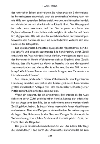 des natürlichen Sehens zu erreichen. Sie haben zwar ein 3-dimensiona-
les Fernsehsystem entwickelt, doch die erwünschte Wirkung kann nur
mit Hilfe von speziellen Brillen erzielt werden, und fernerhin handelt
es sich hierbei nur um eine künstliche Räumlichkeit. Der Hintergrund
ist mehr verschwommen und der Vordergrund erscheint wie
Papierschablonen. Es war bisher nicht möglich ein scharfes und deut-
lich abgegrenztes Bild wie das der natürlichen Sicht hervorzubringen.
Sowohl in der Kamera als auch auf dem Bildschirm vollzieht sich eine
Einbusse der Bildqualität.
Die Evolutionisten behaupten, dass sich der Mechanismus, der die-
ses scharfe und deutlich abgegrenzte Bild hervorbringt, durch Zufall
entwickelt hat. Was würden Sie nun denken, wenn jemand sagte, dass
der Fernseher in Ihrem Wohnzimmer sich als Ergebnis eines Zufalls
bildete, dass alle Atome aus denen er besteht sich aufs Geratewohl
zusammenfanden und dieses Gerät aufbauten, das ein Bild hervor-
bringt? Wie können Atome das zustande bringen, was Tausende von
Menschen nicht können?
Seit einem Jahrhundert haben Zehntausende von Ingenieuren
Forschung betrieben und sich in den bestausgerüsteten Laboratorien
großer industrieller Anlagen mit Hilfe modernster technologischer
Mittel bemüht, und erzielten eben nur dies.
Wenn ein Apparat, der ein primitiveres Bild erzeugt als das Auge
sich nicht durch Zufall gebildet haben konnte, konnte sich offensicht-
lich das Auge samt dem Bild, das es wahrnimmt, um so weniger durch
Zufall gebildet haben. Es bedarf eines wesentlich feiner detaillierten
und weiseren Plans und Designs als denen die dem Fernsehen zugrun-
de liegen. Das Urheberrecht des Plans und Designs für eine optische
Wahrnehmung von solcher Schärfe und Klarheit gehört Gott, der
Macht über alle Dinge hat.
Die gleiche Situation herrscht beim Ohr vor. Das äußere Ohr fängt
die vorhandenen Töne durch die Ohrmuschel auf und leitet sie zum
224
HARUNYAHYA
 