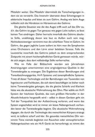 Mittelohr weiter. Das Mittelohr übermittelt die Tonschwingungen in-
dem sie sie verstärkt. Das Innenohr übersetzt diese Schwingungen in
elektrische Impulse und leitet sie zum Gehirn. Analog wie beim Auge
vollzieht sich die Höraktion im Hörzentrum des Gehirns.
Die gleiche Situation wie die des Auges trifft auch auf das Ohr zu,
d.h. das Gehirn ist gegen Ton genauso wie gegen Licht isoliert, es lässt
keinen Ton eindringen. Daher herrscht innerhalb des Gehirns absolu-
te Stille, unabhängig davon wie laut es Außen auch sein mag.
Nichtsdestoweniger vernimmt man die schärfsten Töne im Gehirn. Im
Gehirn, das gegen jegliche Laute isoliert ist hört man die Symphonien
eines Orchesters und den Lärm einer belebten Strasse. Falls die
Lautstärke innerhalb des Gehirns jedoch zu dem entsprechenden
Zeitpunkt mit einem hochempfindlichen Gerät gemessen würde, wür-
de sich zeigen, dass dort vollständige Stille vorherrschte.
Wie im Falle der Bildtechnik werden seit Jahrzehnten
Anstrengungen unternommen eine originalgetreue Qualität in der
Tonwiedergabe zu erzeugen. Die Ergebnisse dieser Bemühungen sind
Tonaufzeichnungsgeräte, Hi-Fi Systeme und tonempfindliche Systeme.
Trotz all dieser Technologie und der Bemühungen von Tausenden von
Ingenieuren und Fachleuten, die sich damit beschäftigen ist bisher noch
keine Tonwiedergabe gelungen, die die gleiche Schärfe und Klarheit
hätte wie die akustische Wahrnehmung des Ohrs. Man wähle ein Hi-Fi
System der höchsten Qualität, das vom größten Hersteller in der
Akustik-Industrie hergestellt wird – selbst in diesen Geräten geht ein
Teil der Tonqualität bei der Aufzeichnung verloren, und wenn das
System angeschaltet wird ist immer ein leises Nebengeräusch vorhan-
den bevor die Tonwiedergabe beginnt. Die akustische Wahrnehmung
dagegen, die durch die Technologie des menschlichen Körpers erzeugt
wird, ist äußerst scharf und klar. Ein gesundes menschliches Ohr ver-
nimmt Töne niemals begleitet von Rauschen oder atmosphärischen
Nebengeräuschen wie ein Hi-Fi Gerät sie hervorbringt; es nimmt den
225
ADNAN OKTAR
 