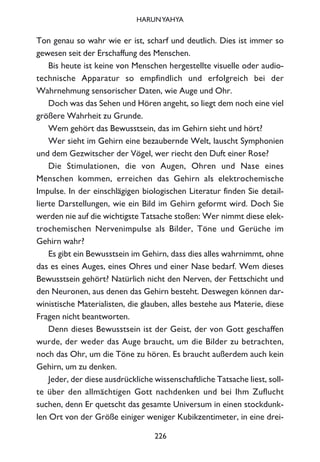 Ton genau so wahr wie er ist, scharf und deutlich. Dies ist immer so
gewesen seit der Erschaffung des Menschen.
Bis heute ist keine von Menschen hergestellte visuelle oder audio-
technische Apparatur so empfindlich und erfolgreich bei der
Wahrnehmung sensorischer Daten, wie Auge und Ohr.
Doch was das Sehen und Hören angeht, so liegt dem noch eine viel
größere Wahrheit zu Grunde.
Wem gehört das Bewusstsein, das im Gehirn sieht und hört?
Wer sieht im Gehirn eine bezaubernde Welt, lauscht Symphonien
und dem Gezwitscher der Vögel, wer riecht den Duft einer Rose?
Die Stimulationen, die von Augen, Ohren und Nase eines
Menschen kommen, erreichen das Gehirn als elektrochemische
Impulse. In der einschlägigen biologischen Literatur finden Sie detail-
lierte Darstellungen, wie ein Bild im Gehirn geformt wird. Doch Sie
werden nie auf die wichtigste Tatsache stoßen: Wer nimmt diese elek-
trochemischen Nervenimpulse als Bilder, Töne und Gerüche im
Gehirn wahr?
Es gibt ein Bewusstsein im Gehirn, dass dies alles wahrnimmt, ohne
das es eines Auges, eines Ohres und einer Nase bedarf. Wem dieses
Bewusstsein gehört? Natürlich nicht den Nerven, der Fettschicht und
den Neuronen, aus denen das Gehirn besteht. Deswegen können dar-
winistische Materialisten, die glauben, alles bestehe aus Materie, diese
Fragen nicht beantworten.
Denn dieses Bewusstsein ist der Geist, der von Gott geschaffen
wurde, der weder das Auge braucht, um die Bilder zu betrachten,
noch das Ohr, um die Töne zu hören. Es braucht außerdem auch kein
Gehirn, um zu denken.
Jeder, der diese ausdrückliche wissenschaftliche Tatsache liest, soll-
te über den allmächtigen Gott nachdenken und bei Ihm Zuflucht
suchen, denn Er quetscht das gesamte Universum in einen stockdunk-
len Ort von der Größe einiger weniger Kubikzentimeter, in eine drei-
226
HARUNYAHYA
 