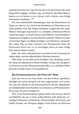 mystifizierend dies sein mag und wie stark sich die Intuition des nicht
Eingeweihten dagegen sträuben mag, und dadurch, dass Materialismus
absolut ist, wir können es uns also gar nicht erlauben, eine heilige
Intervention zuzulassen...“19
Das sind ausdrückliche Feststellungen, dass der Darwinismus ein
Dogma ist, dass nur zum Zweck des Festhaltens am Materialismus am
Leben gehalten wird. Das Dogma behauptet, es gebe kein Sein außer
Materie. Deswegen argumentiert es, unbelebte, unbewusste Materie
erschuf das Leben. Es besteht darauf, dass Millionen unterschiedlicher
Lebewesen als Ergebnis von Interaktionen zwischen Materie wie dem
strömenden Regen und Blitzeinschlägen und ähnlichem entstanden
sein sollen. Das ist wider Verstand und Wissenschaft. Doch die
Darwinisten fahren fort, es zu verteidigen, damit sie keine heilige
Intervention zulassen müssen.
Jeder, der ohne materialistisches Vorurteil auf den Ursprung des
Lebens blickt, wird die offensichtliche Wahrheit erkennen:
Alles Leben ist das Werk eines Schöpfers, Der allmächtig, unend-
lich weise und allwissend ist. Dieser Schöpfer ist Gott, Der das gesam-
te Universum aus der Nichtexistenz geschaffen, es in perfekter Weise
geordnet und alles Leben in ihm gestaltet hat.
Die Evolutionstheorie, der Fluch der Welt
Jeder der frei ist von Vorurteilen und dem Einfluss irgendeiner
Ideologie, der seinen Verstand und seine Logik einsetzt, wird verste-
hen, dass der Glaube an die Evolutionstheorie, die den Aberglauben
von Gesellschaften ohne Kenntnis von Zivilisation und Wissenschaft in
Erinnerung ruft, ganz unmöglich ist.
Wer an die Evolutionstheorie glaubt, denkt, dass ein paar Atome
und Moleküle, die man in einem großen Bottich wirft, denkende, ver-
nünftige Professoren und Studenten, Wissenschaftler wie Einstein und
Galilei, Künstler wie Humphrey Bogart, Frank Sinatra und Pavarotti
228
HARUNYAHYA
 
