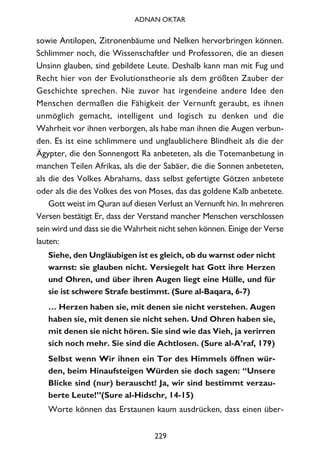 sowie Antilopen, Zitronenbäume und Nelken hervorbringen können.
Schlimmer noch, die Wissenschaftler und Professoren, die an diesen
Unsinn glauben, sind gebildete Leute. Deshalb kann man mit Fug und
Recht hier von der Evolutionstheorie als dem größten Zauber der
Geschichte sprechen. Nie zuvor hat irgendeine andere Idee den
Menschen dermaßen die Fähigkeit der Vernunft geraubt, es ihnen
unmöglich gemacht, intelligent und logisch zu denken und die
Wahrheit vor ihnen verborgen, als habe man ihnen die Augen verbun-
den. Es ist eine schlimmere und unglaublichere Blindheit als die der
Ägypter, die den Sonnengott Ra anbeteten, als die Totemanbetung in
manchen Teilen Afrikas, als die der Sabäer, die die Sonnen anbeteten,
als die des Volkes Abrahams, dass selbst gefertigte Götzen anbetete
oder als die des Volkes des von Moses, das das goldene Kalb anbetete.
Gott weist im Quran auf diesen Verlust an Vernunft hin. In mehreren
Versen bestätigt Er, dass der Verstand mancher Menschen verschlossen
sein wird und dass sie die Wahrheit nicht sehen können. Einige der Verse
lauten:
Siehe, den Ungläubigen ist es gleich, ob du warnst oder nicht
warnst: sie glauben nicht. Versiegelt hat Gott ihre Herzen
und Ohren, und über ihren Augen liegt eine Hülle, und für
sie ist schwere Strafe bestimmt. (Sure al-Baqara, 6-7)
… Herzen haben sie, mit denen sie nicht verstehen. Augen
haben sie, mit denen sie nicht sehen. Und Ohren haben sie,
mit denen sie nicht hören. Sie sind wie das Vieh, ja verirren
sich noch mehr. Sie sind die Achtlosen. (Sure al-A’raf, 179)
Selbst wenn Wir ihnen ein Tor des Himmels öffnen wür-
den, beim Hinaufsteigen Würden sie doch sagen: “Unsere
Blicke sind (nur) berauscht! Ja, wir sind bestimmt verzau-
berte Leute!”(Sure al-Hidschr, 14-15)
Worte können das Erstaunen kaum ausdrücken, dass einen über-
229
ADNAN OKTAR
 