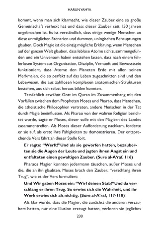 kommt, wenn man sich klarmacht, wie dieser Zauber eine so große
Gemeinschaft verhext hat und dass dieser Zauber seit 150 Jahren
ungebrochen ist. Es ist verständlich, dass einige wenige Menschen an
diese unmöglichen Szenarien und dummen, unlogischen Behauptungen
glauben. Doch Magie ist die einzig mögliche Erklärung, wenn Menschen
auf der ganzen Welt glauben, dass leblose Atome sich zusammengefun-
den und ein Universum haben entstehen lassen, dass nach einem feh-
lerlosen System aus Organisation, Disziplin, Vernunft und Bewusstsein
funktioniert, dass Atome den Planeten Erde mit allen seinen
Merkmalen, die so perfekt auf das Leben zugeschnitten sind und den
Lebewesen, die aus zahllosen komplexen anatomischen Strukturen
bestehen, aus sich selbst heraus bilden konnten.
Tatsächlich erwähnt Gott im Quran im Zusammenhang mit den
Vorfällen zwischen dem Propheten Moses und Pharao, dass Menschen,
die atheistische Philosophien vertreten, andere Menschen in der Tat
durch Magie beeinflussen. Als Pharao von der wahren Religion berich-
tet wurde, sagte er Moses, dieser solle mit den Magiern des Landes
zusammentreffen. Als Moses dieser Aufforderung nachkam, forderte
er sie auf, als erste ihre Fähigkeiten zu demonstrieren. Der entspre-
chende Vers fährt an dieser Stelle fort.
Er sagte: “Werft!”Und als sie geworfen hatten, bezauber-
ten sie die Augen der Leute und jagten ihnen Angst ein und
entfalteten einen gewaltigen Zauber. (Sure al-A‘raf, 116)
Pharaos Magier konnten jedermann täuschen, außer Moses und
die, die an ihn glaubten. Moses brach den Zauber, “verschlang ihren
Trug“, wie es der Vers formuliert:
Und Wir gaben Moses ein: “Wirf deinen Stab!”Und da ver-
schlang er ihren Trug. So erwies sich die Wahrheit, und ihr
Werk erwies sich als nichtig. (Sure al-A‘raf, 117-118)
Als klar wurde, dass die Magier, die zunächst die anderen verzau-
bert hatten, nur eine Illusion erzeugt hatten, verloren sie jegliches
230
HARUNYAHYA
 