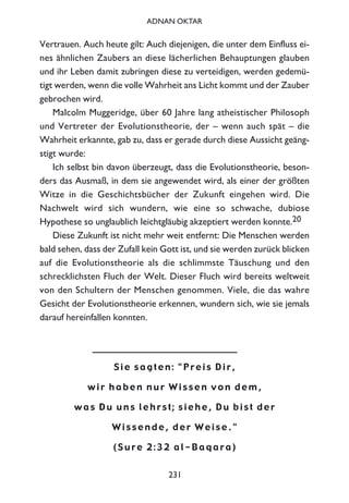 231
ADNAN OKTAR
Vertrauen. Auch heute gilt: Auch diejenigen, die unter dem Einfluss ei-
nes ähnlichen Zaubers an diese lächerlichen Behauptungen glauben
und ihr Leben damit zubringen diese zu verteidigen, werden gedemü-
tigt werden, wenn die volle Wahrheit ans Licht kommt und der Zauber
gebrochen wird.
Malcolm Muggeridge, über 60 Jahre lang atheistischer Philosoph
und Vertreter der Evolutionstheorie, der – wenn auch spät – die
Wahrheit erkannte, gab zu, dass er gerade durch diese Aussicht geäng-
stigt wurde:
Ich selbst bin davon überzeugt, dass die Evolutionstheorie, beson-
ders das Ausmaß, in dem sie angewendet wird, als einer der größten
Witze in die Geschichtsbücher der Zukunft eingehen wird. Die
Nachwelt wird sich wundern, wie eine so schwache, dubiose
Hypothese so unglaublich leichtgläubig akzeptiert werden konnte.20
Diese Zukunft ist nicht mehr weit entfernt: Die Menschen werden
bald sehen, dass der Zufall kein Gott ist, und sie werden zurück blicken
auf die Evolutionstheorie als die schlimmste Täuschung und den
schrecklichsten Fluch der Welt. Dieser Fluch wird bereits weltweit
von den Schultern der Menschen genommen. Viele, die das wahre
Gesicht der Evolutionstheorie erkennen, wundern sich, wie sie jemals
darauf hereinfallen konnten.
S i e s a g t e n : " P r e i s D i r ,
w i r h a b e n n u r W i s s e n v o n d e m ,
w a s D u u n s l e h r s t ; s i e h e , D u b i s t d e r
W i s s e n d e , d e r W e i s e . "
( S u r e 2 : 3 2 a l - B a q a r a )
 