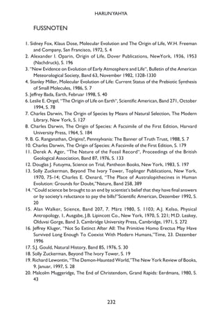 FUSSNOTEN
1. Sidney Fox, Klaus Dose, Molecular Evolution and The Origin of Life, W.H. Freeman
and Company, San Francisco, 1972, S. 4
2. Alexander I. Oparin, Origin of Life, Dover Publications, NewYork, 1936, 1953
(Nachdruck), S. 196
3. “New Evidence on Evolution of Early Atmosphere and Life“, Bulletin of the American
Meteorological Society, Band 63, November 1982, 1328-1330
4. Stanley Miller, Molecular Evolution of Life: Current Status of the Prebiotic Synthesis
of Small Molecules, 1986, S. 7
5. Jeffrey Bada, Earth, Februar 1998, S. 40
6. Leslie E. Orgel, “The Origin of Life on Earth“, Scientific American, Band 271, October
1994, S. 78
7. Charles Darwin, The Origin of Species by Means of Natural Selection, The Modern
Library, New York, S. 127
8. Charles Darwin, The Origin of Species: A Facsimile of the First Edition, Harvard
University Press, 1964, S. 184
9. B. G. Ranganathan, Origins?, Pennsylvania: The Banner of Truth Trust, 1988, S. 7
10. Charles Darwin, The Origin of Species: A Facsimile of the First Edition, S. 179
11. Derek A. Ager, “The Nature of the Fossil Record“, Proceedings of the British
Geological Association, Band 87, 1976, S. 133
12. Douglas J. Futuyma, Science on Trial, Pantheon Books, New York, 1983, S. 197
13. Solly Zuckerman, Beyond The Ivory Tower, Toplinger Publications, New York,
1970, 75-14; Charles E. Oxnard, “The Place of Australopithecines in Human
Evolution: Grounds for Doubt,”Nature, Band 258, 389
14. “Could science be brought to an end by scientist‘s belief that they have final answers
or by society‘s reluctance to pay the bills?”Scientific American, Dezember 1992, S.
20
15. Alan Walker, Science, Band 207, 7. März 1980, S. 1103; A.J. Kelso, Physical
Antropology, 1, Ausgabe, J.B. Lipincott Co., New York, 1970, S. 221; M.D. Leakey,
Olduvai Gorge, Band 3, Cambridge University Press, Cambridge, 1971, S. 272
16. Jeffrey Kluger, “Not So Extinct After All: The Primitive Homo Erectus May Have
Survived Long Enough To Coexist With Modern Humans,”Time, 23. Dezember
1996
17. S.J. Gould, Natural History, Band 85, 1976, S. 30
18. Solly Zuckerman, Beyond The Ivory Tower, S. 19
19. Richard Lewontin, “The Demon-Haunted World,”The New York Review of Books,
9. Januar, 1997, S. 28
20. Malcolm Muggeridge, The End of Christendom, Grand Rapids: Eerdmans, 1980, S.
43
232
HARUNYAHYA
 