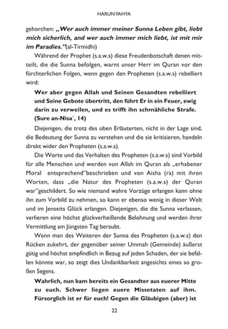 gehorchen: „Wer auch immer meiner Sunna Leben gibt, liebt
mich sicherlich, and wer auch immer mich liebt, ist mit mir
im Paradies.”(al-Tirmidhi)
Während der Prophet (s.a.w.s) diese Freudenbotschaft denen mit-
teilt, die die Sunna befolgen, warnt unser Herr im Quran vor den
fürchterlichen Folgen, wenn gegen den Propheten (s.a.w.s) rebelliert
wird:
Wer aber gegen Allah und Seinen Gesandten rebelliert
und Seine Gebote übertritt, den führt Er in ein Feuer, ewig
darin zu verweilen, und es trifft ihn schmähliche Strafe.
(Sure an-Nisa´, 14)
Diejenigen, die trotz des oben Erläuterten, nicht in der Lage sind,
die Bedeutung der Sunna zu verstehen und die sie kritisieren, handeln
direkt wider den Propheten (s.a.w.s).
Die Worte und das Verhalten des Propheten (s.a.w.s) sind Vorbild
für alle Menschen und werden von Allah im Quran als „erhabener
Moral entsprechend”beschrieben und von Aisha (ra) mit ihren
Worten, dass „die Natur des Propheten (s.a.w.s) der Quran
war”geschildert. So wie niemand wahre Vorzüge erlangen kann ohne
ihn zum Vorbild zu nehmen, so kann er ebenso wenig in dieser Welt
und im Jenseits Glück erlangen. Diejenigen, die die Sunna verlassen,
verlieren eine höchst glückverheißende Belohnung und werden ihrer
Vermittlung am Jüngsten Tag beraubt.
Wenn man des Weiteren der Sunna des Propheten (s.a.w.s) den
Rücken zukehrt, der gegenüber seiner Ummah (Gemeinde) äußerst
gütig und höchst empfindlich in Bezug auf jeden Schaden, der sie befal-
len könnte war, so zeigt dies Undankbarkeit angesichts eines so gro-
ßen Segens.
Wahrlich, nun kam bereits ein Gesandter aus euerer Mitte
zu euch. Schwer liegen euere Missetaten auf ihm.
Fürsorglich ist er für euch! Gegen die Gläubigen (aber) ist
22
HARUNYAHYA
 