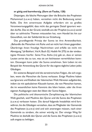 er gütig und barmherzig. (Sure at-Tauba, 128)
Diejenigen, die falsche Meinungen über die Bräuche des Propheten
Muhammad (s.a.w.s) haben, verstehen nicht die Bedeutung seiner
Rolle. Die ihm anvertraute Aufgabe erfordert ein so großes
Verantwortungsgefühl, dass nicht das geringste Detail ignoriert wer-
den durfte. Das ist der Grund, weshalb uns der Prophet (s.a.w.s) soviel
über so zahlreiche Themen mitzuteilen hat, vom Handel bis hin zur
Gesundheit, von der Solidarität bis zur Erziehung.
Das grundlegende Prinzip der Sunna ist ihre Anwendbarkeit.
„Behandle die Menschen mit Ruhe und sei nicht hart ihnen gegenüber.
Überbringe ihnen freudige Nachrichten und erfülle sie nicht mit
Abneigung.”(al-Bukhari, Vol.4, Buch 52, Hadith Nr.275) ist der eindeu-
tigste Hinweis hierfür. Seine Frau Aisha (ra) gab an, dass er seinen
Leuten anriet das zu tun, was sie am leichtesten verwirklichen konn-
ten. Deswegen kann jeder die Sunna annehmen. Sein Leben ist ein
Beispiel der Anwendung des Quran für das eigene tägliche Leben jedes
Gläubigen.
Ein weiteres Beispiel sind die zerstörerischen Folgen, die sich erge-
ben, wenn die Menschen die Sunna verlassen. Einige Muslime haben
aus Ignoranz und Eitelkeit der Islamischen Welt Häresien aufgebürdet,
indem sie mit spekulativen Klauseln kamen, die von Menschen kamen,
die im wesentlichen keine Kenntnis des Islam hatten, oder die ihren
eigenen Auslegungen statt den Ideen der Sunna folgten.
Die politische und ökonomische Zersplitterung der Islamischen
Welt geschah, weil Muslime den Quran und die Sunna des Propheten
(s.a.w.s) verlassen hatten. Die darauf folgende Instabilität wird fort-
währen, bis die Gläubigen verstehen, dass sie Mitglieder der Gemeinde
des Propheten (s.a.w.s) sind und sich anstrengen müssen, nach einer
Gemeinde zu streben, die seiner würdig ist. Der einzige Weg für
Muslime ist deshalb den Quran und die Sunna des Propheten (s.a.w.s)
aufs engste zu befolgen.
23
ADNAN OKTAR
 