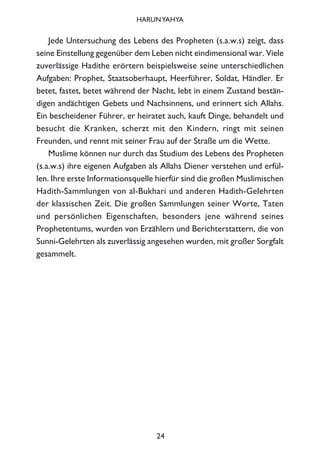 Jede Untersuchung des Lebens des Propheten (s.a.w.s) zeigt, dass
seine Einstellung gegenüber dem Leben nicht eindimensional war. Viele
zuverlässige Hadithe erörtern beispielsweise seine unterschiedlichen
Aufgaben: Prophet, Staatsoberhaupt, Heerführer, Soldat, Händler. Er
betet, fastet, betet während der Nacht, lebt in einem Zustand bestän-
digen andächtigen Gebets und Nachsinnens, und erinnert sich Allahs.
Ein bescheidener Führer, er heiratet auch, kauft Dinge, behandelt und
besucht die Kranken, scherzt mit den Kindern, ringt mit seinen
Freunden, und rennt mit seiner Frau auf der Straße um die Wette.
Muslime können nur durch das Studium des Lebens des Propheten
(s.a.w.s) ihre eigenen Aufgaben als Allahs Diener verstehen und erfül-
len. Ihre erste Informationsquelle hierfür sind die großen Muslimischen
Hadith-Sammlungen von al-Bukhari und anderen Hadith-Gelehrten
der klassischen Zeit. Die großen Sammlungen seiner Worte, Taten
und persönlichen Eigenschaften, besonders jene während seines
Prophetentums, wurden von Erzählern und Berichterstattern, die von
Sunni-Gelehrten als zuverlässig angesehen wurden, mit großer Sorgfalt
gesammelt.
24
HARUNYAHYA
 