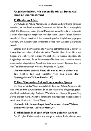 Angelegenheiten, mit denen die Ahl as-Sunna wal
Jama´ah übereinstimmt
1) Glaube an Allah
Der Glaube an Allahs Namen, die im Quran und der Sunna genannt
werden, ist der fundamentale Grundsatz des Islam. Es ist unmöglich
Allah Prädikate zu geben, die auf Menschen zutreffen, da Er nicht mit
Seinen Geschöpfen verglichen werden kann. Jeder Seiner Namen
wurde im Quran erwähnt. Hier muss mit großer Sorgfalt vorgegangen
werden, und ketzerischen Ansichten sollte kein Glauben geschenkt
werden.
Solange sich die Menschen als Muslime betrachten und Glauben in
ihrem Herzen haben, dürfen sie keine Zweifel über ihren Glauben
hegen und sich wegen einiger Mängel, die sie haben könnten, als
Ungläubige ansehen. Es ist für unseren Glauben sehr schädlich, wenn
man solche fehlgeleitete Ansichten über den eigenen Glauben hat. In
der Tat offenbart unser Herr das Folgende im Quran:
Und wer führt bessere Rede, als wer zu Allah einlädt und
das Rechte tut und spricht: "Ich bin einer der
Gottergebenen"? (Sure Fussilat, 33)
2) Der Glaube der Ahl as-Sunna an den Quran
Der Quran ist das Wort von Allah. Er kam aus Allahs Anwesenheit
und wird zu Ihm zurückkehren. Er ist das letzte und endgültige göttli-
che Buch und das einzige Buch der Wahrheit, das bis zum Jüngsten Tag
gültig bleiben wird. Manche häretische Bewegungen haben andere
Ansichten hinsichtlich dieses Themas.
Und wahrlich, du empfingst den Quran von einem Weisen,
einem Wissenden. (Sure an-Naml, 6)
3) Allah kann in dieser Welt nicht gesehen werden
Der Prophet Muhammad (s.a.w.s) sagt an keiner Stelle, dass er tat-
26
HARUNYAHYA
 