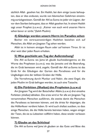sächlich Allah gesehen hat. Ein Hadith, bei dem einige Leute behaup-
ten, dass er dies andeutet, wurde von Islamischen Gelehrten einstim-
mig zurückgewiesen. Gemäß der Ahl as-Sunna ist jeder ein Lügner, der
vor dem Sterben behauptet, dass er Allah gesehen hat. In einem Hadith
sagt unser Prophet (s.a.w.s): „Keiner von euch wird unseren Herrn
sehen bevor er stirbt.”(Sahih Muslim)
4) Gläubige werden unsern Herrn im Paradies sehen
Bücher mit vertrauenswürdigen Hadithen beziehen sich auf
Menschen, die Allah am Jüngsten Tag sehen werden.
Allah ist in keinem einzigen Raum oder auf keinem Thron. Er ist
eher weit über jeden Raum erhoben.
5) Was geschieht am Tag der Auferstehung?
Die Ahl as-Sunna wa Jama´ah glaubt buchstabengetreu an die
Worte des Propheten (s.a.w.s), was das Jenseits und die Bestrafung,
die im Grab bemessen wird, angeht. Gemäß der Ahl as-Sunna ist das
Grab für die Gläubigen der Garten des Paradieses und für die
Ungläubigen eine der tiefsten Gruben der Hölle.
Die Vernehmung durch Munkar und Nakir, die zwei Engel, die
jeden Muslim im Grab befragen werden, ist auch eine Tatsache.
6) Die Fürbitten (Shafaat) des Propheten (s.a.w.s)
Am Jüngsten Tag wird der Botschafter Allahs (s.a.w.s) drei einzelne
Fürbitten (shafaat) abhalten. Die erste wird er für alle am Jüngsten Tag
versammelten Menschen ausführen, die zweite damit die Menschen
des Paradieses es betreten können, und die dritte für diejenigen, die
das Höllenfeuer verdient haben. Er wird auch shafaat ausüben, so dass
einige Menschen, die die Hölle bereits betreten haben, wegen einiger
der Taten, die sie zu Lebzeiten vollführt haben, diese wieder verlassen
können.
7) Glaube an das Schicksal
Die Ahl as-Sunna wal Jama´ah glauben an das Gute und Böse des
27
ADNAN OKTAR
 