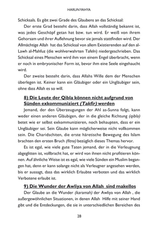 Schicksals. Es gibt zwei Grade des Glaubens an das Schicksal:
Der erste Grad besteht darin, dass Allah vollständig bekannt ist,
was jedes Geschöpf getan hat bzw. tun wird. Er weiß von ihrem
Gehorsam und ihrer Auflehnung bevor sie jemals stattfinden wird. Der
Allmächtige Allah hat das Schicksal von allem Existierenden auf den al-
Lawh al-Mahfuz (die wohlverwahrten Tafeln) niedergeschrieben. Das
Schicksal eines Menschen wird ihm von einem Engel überbracht, wenn
er noch in embryonischer Form ist, bevor ihm eine Seele eingehaucht
wird.
Der zweite besteht darin, dass Allahs Wille dem der Menschen
überlegen ist. Keiner kann ein Gläubiger oder ein Ungläubiger sein,
ohne dass Allah es so will.
8) Die Leute der Qibla können nicht aufgrund von
Sünden exkommuniziert (Takfir) werden
Jemand, der den Überzeugungen der Ahl as-Sunna folgt, kann
weder einen anderen Gläubigen, der in die gleiche Richtung (qibla)
betet wie er selbst exkommunizieren, noch behaupten, dass er ein
Ungläubiger sei. Sein Glaube kann möglicherweise nicht vollkommen
sein. Die Charidschiten, die erste häretische Bewegung des Islam
brachten den ersten Bruch (fitna) bezüglich dieses Themas hervor.
Es ist egal, wie viele gute Taten jemand, der in die Verleugnung
abgeglitten ist, vollbracht hat, er wird von ihnen nicht profitieren kön-
nen. Auf ähnliche Weise ist es egal, wie viele Sünden ein Muslim began-
gen hat, denn er kann solange nicht als Verleugner angesehen werden,
bis er aussagt, dass das wirklich Erlaubte verboten und das wirklich
Verbotene erlaubt ist.
9) Die Wunder der Awliya von Allah sind makellos
Der Glaube an die Wunder (karamah) der Awliya von Allah , die
außergewöhnlichen Situationen, in denen Allah Hilfe mit seiner Hand
gibt und die Entdeckungen, die sie in unterschiedlichen Bereichen des
28
HARUNYAHYA
 