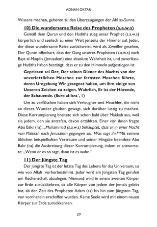 Wissens machen, gehören zu den Überzeugungen der Ahl as-Sunna.
10) Die wundersame Reise des Propheten (s.a.w.s)
Gemäß dem Quran und den Hadiths stieg unser Prophet (s.a.w.s)
körperlich und seelisch zu einer Welt jenseits der Himmel auf. Jeder,
der diese wundersame Reise zurückweist, wird als Zweifler gesehen.
Der Quran offenbart, dass der Gang unseres Propheten (s.a.w.s) nach
Bayt al-Maqdis (Jerusalem) eine absolute Wahrheit ist, und zuverlässi-
ge Hadiths haben bestätigt, dass er zu den Himmeln aufgestiegen ist.
Gepriesen sei Der, Der seinen Diener des Nachts von der
unverletzlichen Moschee zur fernsten Moschee führte,
deren Umgebung Wir gesegnet haben, um ihm einige von
Unseren Zeichen zu zeigen. Wahrlich, Er ist der Hörende,
der Schauende. (Sure al-Isra´, 1)
Um zu verfälschen haben sich Verleugner und Heuchler, die nicht
an dieses Wunder glauben gewagt, sich darüber lustig zu machen.
Diese Korrumpierung breitete sich schon bald über Makkah aus, weil
sie jedem, den sie antrafen, davon erzählten. Einer von ihnen fragte
Abu Bakr (ra): „Muhammad (s.a.w.s) behauptet, dass er in einer Nacht
von Makkah nach Jerusalem gegangen sei. Was sagt ihr?”Mit seinem
üblichen beispielhaften Vertrauen und seiner Hingabe beendete Abu
Bakr (ra) die Ausbreitung dieser Korrumpierung, indem er antworte-
te: „Wenn er es so sagt, dann ist es wahr.“
11) Der Jüngste Tag
Der Jüngste Tag ist der letzte Tag des Lebens für das Universum, so
wie von Allah vorherbestimmt. Jeder wird am Jüngsten Tag gerufen
um Rechenschaft abzulegen. Niemand wird in einem zweiten Körper
zur Erde zurückkehren, da alle Körper von jedem der jemals gelebt
hat, ab der Zeit des Propheten Adam (as) bis hin zum Jüngsten Tag,
von vornherein erschaffen wurden. Keine Seele wird mit einem neuen
Körper zur Erde zurückkehren.
29
ADNAN OKTAR
 