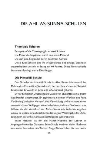 DIE AHL AS-SUNNA-SCHULEN
Theologie Schulen
Bezogen auf die Theologie gibt es zwei Schulen:
Die Maturidis, begründet durch den Imam Maturidi
Die Ash´aris, begründet durch den Imam Ash´ari
Diese zwei Schulen sind im Wesentlichen eine einzige. Dennoch
unterscheiden sie sich in Bezug auf 40 Punkte. Diese Unterschiede
bestehen allerdings nur in Detailfragen.
Die Maturidi-Schule
Der Gründer der Maturidi-Schule ist Abu Mansur Muhammad ibn
Mahmud al-Maturidi al-Samarkandi, der weithin als Imam Maturidi
bekannt ist. Er wurde im Jahre 238 in Samarkand geboren.
Er war türkischen Ursprungs und wurde von Studenten von al-Imam
Abu Hanifah unterrichtet. Er begründete in seinen Werken eine feine
Verbindung zwischen Vernunft und Vermittlung und errichtete einen
unverrückbaren Wall gegen ketzerische Ideen, indem er Studenten aus-
bildete, die den Ansichten der Ahl as-Sunna aufs Äußerste ergeben
waren. Er leistete einen beachtlichen Beitrag zur Weitergabe der Über-
zeugungen der Ahl as-Sunna an nachfolgende Generationen.
Imam Maturidi ist für alle Hanafi-Muslime der Lehrer in
Angelegenheiten des Glaubens. Seine Schule wird von vielen Muslimen
anerkannt, besonders den Türken. Einige Bücher haben bis zum heuti-
32
 