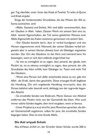 gen Tag überlebt, unter ihnen das Kitab al-Tawhid, Ta´wilat al-Quran
und Kitab al-Jadal.
Einige der fundamentalen Grundsätze, die das Wesen der Ahl as-
Sunna ausmachen, sind:
- Allahs Existenz und Einheit. Wir sind dafür verantwortlich, dass
wir Glauben in Allah haben, Dessen Werk mit seinem Sein eins ist.
Allah besitzt Eigenschaften, die Teil seines göttlichen Wesens sind.
Allahs Eigenschaft des Kalam existieren gemeinsam mit seinem Sein.
- Der Glaube besteht darin, dass er verbal kundgetan und von
Herzen angenommen wird. Niemand, der seinen Glauben verbal ein-
gesteht aber in seinem Herzen abweist kann als Gläubiger angesehen
werden. Der Ort des Glaubens ist das Herz und niemand kann ihn
bezwingen, wenn er sich dort vollends eingerichtet hat.
- So wie es unmöglich ist zu sagen, dass jemand, der glaubt, kein
Muslim ist, ist es ebenso unmöglich zu sagen, dass jemand, der alle
Grundsätze des Islam erfüllt, kein Gläubiger ist. Taten sind nicht Teil
des Glaubens.
- Wenn eine Person sich dafür entscheidet etwas zu tun, gibt ihm
Allah die Kraft, damit dies geschieht. Diese erzeugte Kraft begleitet
die Handlung. Die sich ergebende Handlung verursacht, dass die
Person belohnt oder bestraft wird, abhängig von der zugrunde liegen-
den Absicht.
- So ernsthafte Sünden wie Ehebruch, Mord, Genuss von Alkohol
entfernen den Muslim nicht von der Gemschaft des Islam. Wer auch
immer solche Sünden begeht, dem wird vergeben, wenn er bereut.
- Unser Prophet (s.a.w.s) wird für jene Menschen sprechen, die die-
ser Gemeinschaft angehören, selbst für jene, die ernsthafte Sünden
begangen haben. Dies ist eine Gnade Allahs .
Die Ash´ariyyah Schule
Abu al-Hasan al-Ash´ari, der Gründer dieser Schule, wurde 260 in
33
ADNAN OKTAR
 