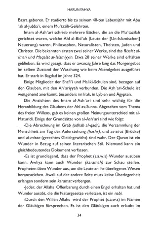 Basra geboren. Er studierte bis zu seinem 40-ten Lebensjahr mit Abu
`ali al-Jubba´i, einem Mu´tazili-Gelehrten.
Imam al-Ash´ari schrieb mehrere Bücher, die an die Mu´tazilah
gerichtet waren, welche Ahl al-Bid´ah (Leute der [Un-Islamischen]
Neuerung) waren, Philosophen, Naturalisten, Theisten, Juden und
Christen. Die bekannten ersten zwei seiner Werke, sind das Risalat al-
Iman und Maqalat al-Islamiyyin. Etwa 20 seiner Werke sind erhalten
geblieben. Es wird gesagt, dass er zwanzig Jahre lang das Morgengebet
im selben Zustand der Waschung wie beim Abendgebet ausgeführt
hat. Er starb in Bagdad im Jahre 324.
Einige Mitglieder der Shafi´i und Maliki-Schulen sind, bezogen auf
den Glauben, mit den Ah´ariyyah verbunden. Die Ash´ari-Schule ist
weitgehend anerkannt, besonders im Irak, in Lybien und Ägypten.
Die Ansichten des Imam al-Ash´ari sind sehr wichtig für die
Heranbildung des Glaubens der Ahl as-Sunna. Abgesehen vom Thema
des freien Willens, gab es keinen großen Meinungsunterschied mit al-
Maturidi. Einige der Grundsätze von al-Ash´ari sind wie folgt:
-Die Abrechnung im Grab (adhab al-qadr), die Versammlung der
Menschheit am Tag der Auferstehung (hashr), und as-sirat (Brücke)
und al-mizan (gerechtes Gleichgewicht) sind wahr. Der Quran ist ein
Wunder in Bezug auf seinen literarischen Stil. Niemand kann ein
gleichbedeutendes Dokument verfassen.
-Es ist grundlegend, dass der Prophet (s.a.w.s) Wunder ausüben
kann. Awliya kann auch Wunder (karamah) zur Schau stellen.
Propheten üben Wunder aus, um die Leute an ihr überlegenes Wesen
heranzuziehen. Awali auf der andere Seite muss keine Überlegenheit
erlangen sondern sein karamat verbergen.
-Jeder, der Allahs Offenbarung durch einen Engel erhalten hat und
Wunder ausübt, die die Naturgesetze verletzen, ist ein nabi.
-Durch den Willen Allahs wird der Prophet (s.a.w.s) im Namen
der Gläubigen fürsprechen. Es ist den Gläubigen auch erlaubt im
34
HARUNYAHYA
 
