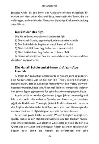 Jenseits Allah als den Einen und Unvergleichlichen anzusehen. Er
schickt der Menschheit Gut und Böse, verursacht die Taten, die sie
vollbringen, und verleiht den Menschen die nötige Kraft eine Handlung
auszuführen.
Die Schulen des Figh
Die Ahl as-Sunna enthält vier Schulen des figh:
1) Die Hanafi-Schule, begründet durch Imam Abu Hanifah
2) Die Shafi´i-Schule, begründet durch Imam al-Shafi´i
3) Die Hanbali-Schule, begründet durch Imam Hanbal
4) Die Maliki-Schule, begründet durch Imam Malik
In diesem Abschnitt werden wir uns auf diese vier Imame und ihre
Ansichten konzentrieren.
Die Hanafi-Schule und al-Imam al-A´zam Abu
Hanifah
Al-Imam al-A´zam Abu Hanifah wurde in Kufa im Jahre 80 geboren.
Sein Geburtsname war an-Nu´man ibn Thabit. Einige historische
Berichte sagen, dass er türkischer Herkunft war. Sein Vater, ein wohl-
habender Händler, hatte sich Ali ibn Abi Talib (ra) vorgestellt, welcher
ihm seinen Segen gegeben und für seine Nachkommen gebetet hatte.
Abu Hanifah lernte den Quran mit jungen Jahren auswendig und
lehrte sich selbst die arabische Sprache und Literatur, Jurisprudenz
(figh), die Hadiths und Theologie (kalam). Er debattierte mit Leuten in
der Region, die häretische Ansichten vertraten, und überzeugte die
meisten von ihnen. Folglich begann sich sein Ruf auszubreiten.
Als er eine große Lücke in seinem Wissen bezüglich des figh ver-
spürte, verließ er den Handel und widmete sich dem Studium rechtli-
cher Angelegenheiten. Zur gleichen Zeit setzte er seine Studien des
Quran und der Sunna fort und begann Regeln aus ihnen abzuleiten. Er
begann auch damit die Hadiths zu erforschen und jene
35
ADNAN OKTAR
 