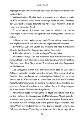 Angelegenheiten zu untersuchen, bei denen die Gefährten nicht über-
einstimmten.
Während seiner 30 Jahre in der madrassah unterrichtete er mehr
als 4000 Studenten, unter ihnen zukünftige mujtahids (ein Gelehrter,
der Gesetzesbeschlüsse ableitet) wie Abu Yusuf, Muhammad ibn al-
Hasan und Hasan ibn Ziyad.
Er teilte seinen Studenten mit, dass ihr Wissen auf soliden
Grundlagen ruhen würde, solange sie sich an die folgenden Grundsätze
hielten:
1) Besuche einen Wissensrings und –Versammlung, wann immer
eine abgehalten wird, und verstehe ihre allgemeinen Grundsätze.
2) Verbringe Zeit mit Leuten des Wissens und habe Kontakt mit
allen der intellektuellen Bewegungen deiner Generation
3) Bleib beim Lehrer, der die wichtigen Themen lehrt.
Nachdem er einige Zeit mit mehreren Islam-Gelehrten verbracht
hatte, schloss er sich Hammad ibn Abi Sulayman an, einem der größten
Gelehrten jener Zeit. Nach seinem Tod richtete sich aller Augenmerk
auf Abu Hanifah.
Die Umayyaden waren nicht erfreut darüber, dass die Zahl seiner
Anhänger weiterhin zunahm. Also bot ihm der Gouverneur des Irak,
Yazid ibn Amr, den Posten des qadi (religiöser Richter) an, um seinen
Einfluss auf die Öffentlichkeit zu schwächen. Als Abu Hanifah diesen
Vorschlag ablehnte, wurde er tagelang gefoltert und anschließend ein-
gekerkert. Dennoch wurde er schon bald aus Angst der Regierung vor
der Reaktion der Öffentlichkeit freigelassen.
Abu Hanifah lebte für viele Jahre im Hijaz und kehrte nach Kufa
zurück, nachdem die Abbasiden an die Macht kamen. Allerdings änder-
te sich nur wenig unter der Herrschaft der Abbasiden. Seine Antwort
auf Kalif al-Mansurs Anfrage, dass er der qadi von Bagdad werden solle,
war: „Wenn mir mit Ertränken im Fluss Euphrat gedroht wird für den
Fall, dass ich diesen Vorschlag zurückweise, dann bevorzuge ich zu
36
HARUNYAHYA
 